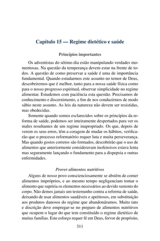 Capítulo 15 — Regime dietético e saúde

                     Princípios importantes
    Os adventistas do sétimo dia estão manipulando verdades mo-
mentosas. Na questão da temperança devem estar na frente de to-
dos. A questão de como preservar a saúde é uma de importância
fundamental. Quando estudarmos este assunto no temor de Deus,
descobriremos que é melhor, tanto para a nossa saúde física como
para o nosso progresso espiritual, observar simplicidade no regime
alimentar. Estudemos com paciência esta questão. Precisamos de
conhecimento e discernimento, a ﬁm de nos conduzirmos de modo
sábio neste assunto. As leis da natureza não devem ser resistidas,
mas obedecidas.
    Somente quando somos esclarecidos sobre os princípios da re-
forma de saúde, podemos ser inteiramente despertados para ver os
males resultantes de um regime inapropriado. Os que, depois de
verem os seus erros, têm a coragem de mudar os hábitos, veriﬁca-
rão que o processo reformatório requer luta e muita perseverança.
Mas quando gostos corretos são formados, descobrirão que o uso de
alimentos que anteriormente consideravam inofensivos estava lenta
mas seguramente lançando o fundamento para a dispepsia e outras
enfermidades.

                    Prover alimentos nutritivos
    Alguns de nosso povo conscienciosamente se abstêm de comer
alimentos impróprios, e ao mesmo tempo negligenciam tomar o
alimento que supriria os elementos necessários ao devido sustento do
corpo. Não demos jamais um testemunho contra a reforma de saúde,
deixando de usar alimentos saudáveis e apetitosos, em substituição
aos produtos danosos do regime que abandonáramos. Muito tato
e discrição deve empregar-se no preparo de alimentos nutritivos
que ocupem o lugar do que tem constituído o regime dietético de
muitas famílias. Este esforço requer fé em Deus, fervor de propósito,
                                311
 
