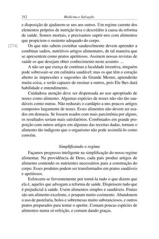 312                      Medicina e Salvação

      e disposição de ajudarem-se uns aos outros. Um regime carente dos
      elementos próprios de nutrição leva o descrédito à causa da reforma
      de saúde. Somos mortais, e precisamos suprir-nos com alimentos
      que propiciem o sustento adequado do corpo.
[274]     Os que não sabem cozinhar saudavelmente devem aprender a
      combinar sadios, nutritivos artigos alimentares, de tal maneira que
      se apresentem como pratos apetitosos. Assinem nossas revistas de
      saúde os que desejam obter conhecimento neste assunto. ...
          A não ser que exerça de contínuo a faculdade inventiva, ninguém
      pode sobressair-se em culinária saudável; mas os que têm o coração
      aberto às impressões e sugestões do Grande Mestre, aprenderão
      muita coisa, e serão capazes de ensinar a outros, pois Ele lhes dará
      habilidade e entendimento.
          Cuidadosa atenção deve ser dispensada ao uso apropriado de
      nozes como alimento. Algumas espécies de nozes não são tão sau-
      dáveis como outras. Não reduzais o cardápio a uns poucos artigos
      compostos largamente de nozes. Esses alimentos não devem ser usa-
      dos em demasia. Se fossem usados com mais parcimônia por alguns,
      os resultados seriam mais satisfatórios. Combinados em grande pro-
      porção com outros artigos em algumas das receitas dadas, tornam o
      alimento tão indigesto que o organismo não pode assimilá-lo como
      convém.

                              Simpliﬁcando o regime
           Façamos progresso inteligente na simpliﬁcação do nosso regime
       alimentar. Na providência de Deus, cada país produz artigos de
       alimento contendo os nutrientes necessários para a construção do
       corpo. Esses produtos podem ser transformados em pratos saudáveis
       e apetitosos.
           Esforcem-se ferventemente por torná-la tudo o que dizem que
       ela é, aqueles que advogam a reforma de saúde. Dispensem tudo que
       é prejudicial à saúde. Usem alimentos simples e saudáveis. Frutas
       são um alimento excelente, e poupam muito cozimento. Abandonem
       o uso de pastelaria, bolos e sobremesas muito substanciosos, e outros
       pratos preparados para tentar o apetite. Comam poucas espécies de
       alimentos numa só refeição, e comam dando graças.
 