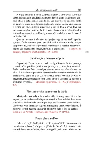 Regime dietético e saúde                313

    No que respeita à carne como alimento, o que todos podemos
dizer, é: Nada com ela. E todos devem dar um claro testemunho con-
tra o chá e o café, jamais usando-os. São narcóticos, danosos tanto
ao cérebro como aos demais órgãos do corpo. Ainda não chegou
o tempo em que eu possa dizer que o uso de leite e ovos deva ser
inteiramente abandonado. Leite e ovos não devem ser classiﬁcados
como alimentos cárneos. Em algumas enfermidades o uso de ovos é
muito benéﬁco.
    Que os membros de nossas igrejas neguem-se todo apetite
egoísta. Cada centavo gasto em chá, café e carne, é mais do que
desperdiçado, pois esses produtos embaraçam o melhor desenvolvi-
mento das faculdades físicas, mentais e espirituais. — Counsels to
Parents, Teachers, and Students, 135 (1902).                        [275]

                 Santiﬁcação e domínio próprio
    O povo de Deus deve aprender a signiﬁcação de temperança
em tudo. Cumpre-lhes praticar temperança no comer, beber e vestir.
Toda condescendência consigo mesmo deve ser afastada de sua
vida. Antes de eles poderem compreender realmente o sentido da
santiﬁcação genuína e da conformidade com a vontade de Cristo,
precisam, pela cooperação com Deus, obter o domínio de hábitos e
costumes errôneos. — Medicina e Salvação, 16 (1902); Temperança,
139.

             Mostrar o valor da reforma de saúde
   Mantende a obra da reforma de saúde na vanguarda, eis a men-
sagem que eu tenho recebido para transmitir. Mostrai tão claramente
o valor da reforma de saúde que seja sentida uma vasta necessi-
dade dela. Mas jamais advogueis um regime dietético deﬁciente. É
possível ter um regime saudável, nutritivo, sem o uso de carnes. —
Counsels to Parents, Teachers, and Students, 49 (1902).

                      Para a glória de Deus
    Pela inspiração do Espírito de Deus, o apóstolo Paulo escreveu
que devemos fazer “tudo para a glória de Deus”. Até mesmo o ato
natural de comer ou beber, deve ser seguido, não para satisfazer um
 