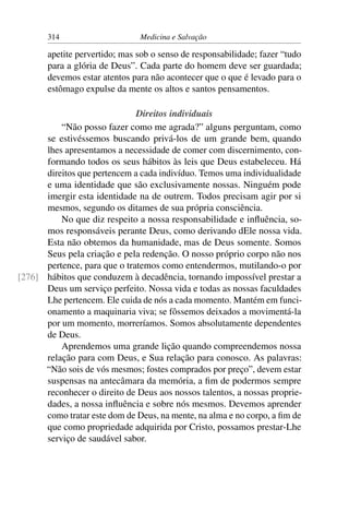 314                     Medicina e Salvação

       apetite pervertido; mas sob o senso de responsabilidade; fazer “tudo
       para a glória de Deus”. Cada parte do homem deve ser guardada;
       devemos estar atentos para não acontecer que o que é levado para o
       estômago expulse da mente os altos e santos pensamentos.

                              Direitos individuais
          “Não posso fazer como me agrada?” alguns perguntam, como
      se estivéssemos buscando privá-los de um grande bem, quando
      lhes apresentamos a necessidade de comer com discernimento, con-
      formando todos os seus hábitos às leis que Deus estabeleceu. Há
      direitos que pertencem a cada indivíduo. Temos uma individualidade
      e uma identidade que são exclusivamente nossas. Ninguém pode
      imergir esta identidade na de outrem. Todos precisam agir por si
      mesmos, segundo os ditames de sua própria consciência.
          No que diz respeito a nossa responsabilidade e inﬂuência, so-
      mos responsáveis perante Deus, como derivando dEle nossa vida.
      Esta não obtemos da humanidade, mas de Deus somente. Somos
      Seus pela criação e pela redenção. O nosso próprio corpo não nos
      pertence, para que o tratemos como entendermos, mutilando-o por
[276] hábitos que conduzem à decadência, tornando impossível prestar a
      Deus um serviço perfeito. Nossa vida e todas as nossas faculdades
      Lhe pertencem. Ele cuida de nós a cada momento. Mantém em funci-
      onamento a maquinaria viva; se fôssemos deixados a movimentá-la
      por um momento, morreríamos. Somos absolutamente dependentes
      de Deus.
          Aprendemos uma grande lição quando compreendemos nossa
      relação para com Deus, e Sua relação para conosco. As palavras:
      “Não sois de vós mesmos; fostes comprados por preço”, devem estar
      suspensas na antecâmara da memória, a ﬁm de podermos sempre
      reconhecer o direito de Deus aos nossos talentos, a nossas proprie-
      dades, a nossa inﬂuência e sobre nós mesmos. Devemos aprender
      como tratar este dom de Deus, na mente, na alma e no corpo, a ﬁm de
      que como propriedade adquirida por Cristo, possamos prestar-Lhe
      serviço de saudável sabor.
 