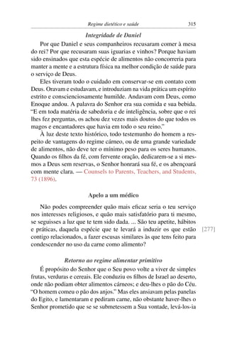 Regime dietético e saúde                   315

                       Integridade de Daniel
    Por que Daniel e seus companheiros recusaram comer à mesa
do rei? Por que recusaram suas iguarias e vinhos? Porque haviam
sido ensinados que esta espécie de alimentos não concorreria para
manter a mente e a estrutura física na melhor condição de saúde para
o serviço de Deus.
    Eles tiveram todo o cuidado em conservar-se em contato com
Deus. Oravam e estudavam, e introduziam na vida prática um espírito
estrito e conscienciosamente humilde. Andavam com Deus, como
Enoque andou. A palavra do Senhor era sua comida e sua bebida.
“E em toda matéria de sabedoria e de inteligência, sobre que o rei
lhes fez perguntas, os achou dez vezes mais doutos do que todos os
magos e encantadores que havia em todo o seu reino.”
    À luz deste texto histórico, todo testemunho do homem a res-
peito de vantagens do regime cárneo, ou de uma grande variedade
de alimentos, não deve ter o mínimo peso para os seres humanos.
Quando os ﬁlhos da fé, com fervente oração, dedicarem-se a si mes-
mos a Deus sem reservas, o Senhor honrará sua fé, e os abençoará
com mente clara. — Counsels to Parents, Teachers, and Students,
73 (1896).

                        Apelo a um médico
    Não podes compreender quão mais eﬁcaz seria o teu serviço
nos interesses religiosos, e quão mais satisfatório para ti mesmo,
se seguisses a luz que te tem sido dada. ... São teu apetite, hábitos
e práticas, daquela espécie que te levará a induzir os que estão [277]
contigo relacionados, a fazer escusas similares às que tens feito para
condescender no uso da carne como alimento?

              Retorno ao regime alimentar primitivo
    É propósito do Senhor que o Seu povo volte a viver de simples
frutas, verduras e cereais. Ele conduziu os ﬁlhos de Israel ao deserto,
onde não podiam obter alimentos cárneos; e deu-lhes o pão do Céu.
“O homem comeu o pão dos anjos.” Mas eles ansiavam pelas panelas
do Egito, e lamentaram e pediram carne, não obstante haver-lhes o
Senhor prometido que se se submetessem a Sua vontade, levá-los-ia
 