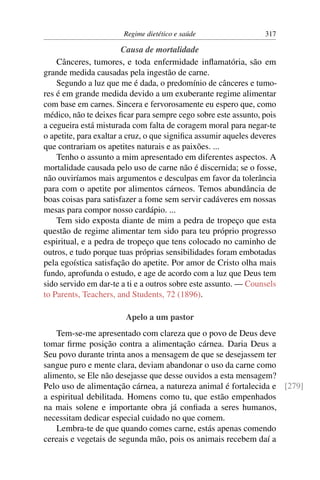 Regime dietético e saúde                  317

                         Causa de mortalidade
    Cânceres, tumores, e toda enfermidade inﬂamatória, são em
grande medida causadas pela ingestão de carne.
    Segundo a luz que me é dada, o predomínio de cânceres e tumo-
res é em grande medida devido a um exuberante regime alimentar
com base em carnes. Sincera e fervorosamente eu espero que, como
médico, não te deixes ﬁcar para sempre cego sobre este assunto, pois
a cegueira está misturada com falta de coragem moral para negar-te
o apetite, para exaltar a cruz, o que signiﬁca assumir aqueles deveres
que contrariam os apetites naturais e as paixões. ...
    Tenho o assunto a mim apresentado em diferentes aspectos. A
mortalidade causada pelo uso de carne não é discernida; se o fosse,
não ouviríamos mais argumentos e desculpas em favor da tolerância
para com o apetite por alimentos cárneos. Temos abundância de
boas coisas para satisfazer a fome sem servir cadáveres em nossas
mesas para compor nosso cardápio. ...
    Tem sido exposta diante de mim a pedra de tropeço que esta
questão de regime alimentar tem sido para teu próprio progresso
espiritual, e a pedra de tropeço que tens colocado no caminho de
outros, e tudo porque tuas próprias sensibilidades foram embotadas
pela egoística satisfação do apetite. Por amor de Cristo olha mais
fundo, aprofunda o estudo, e age de acordo com a luz que Deus tem
sido servido em dar-te a ti e a outros sobre este assunto. — Counsels
to Parents, Teachers, and Students, 72 (1896).

                        Apelo a um pastor
    Tem-se-me apresentado com clareza que o povo de Deus deve
tomar ﬁrme posição contra a alimentação cárnea. Daria Deus a
Seu povo durante trinta anos a mensagem de que se desejassem ter
sangue puro e mente clara, deviam abandonar o uso da carne como
alimento, se Ele não desejasse que desse ouvidos a esta mensagem?
Pelo uso de alimentação cárnea, a natureza animal é fortalecida e [279]
a espiritual debilitada. Homens como tu, que estão empenhados
na mais solene e importante obra já conﬁada a seres humanos,
necessitam dedicar especial cuidado no que comem.
    Lembra-te de que quando comes carne, estás apenas comendo
cereais e vegetais de segunda mão, pois os animais recebem daí a
 