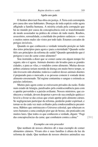 Regime dietético e saúde                 319

                          Apelo aos pais
    O Senhor abreviará Sua obra em justiça. A Terra está corrompida
por causa dos seus habitantes. Doenças de toda espécie estão agora
aﬂigindo a família humana. A miséria criada pela corrupção que
há no mundo por causa da concupiscência está se transformando
de modo assustador na prática de crimes de todo matiz. Roubos,
assassínios, sensualidade, a crueldade dos poderes satânicos — esses
e muitos outros males são vistos por todo lado. Estamos cercados de
perigos invisíveis.
    Quando os que conhecem a verdade tomarão posição ao lado
dos retos princípios para agora e para a eternidade? Quando serão
ﬁéis aos princípios da reforma de saúde? Quando aprenderão que é
perigoso o uso de carne como alimento?
    Sou instruída a dizer que se comer carne em algum tempo foi
seguro, não o é agora. Animais doentes são levados para as grandes
cidades, e para as vilas, e vendidos como alimento. Muitas dessas
pobres criaturas teriam morrido de doença em muito breve tempo, se
não tivessem sido abatidas; todavia o cadáver desses animais doentes
é preparado para o mercado, e as pessoas comem à vontade deste
alimento envenenado. Tal regime contamina o sangue e estimula as
paixões inferiores.
    Muitos pais agem como se estivessem privados da razão. Estão
num estado de letargia, paralisados pela condescendência para com
o apetite pervertido e a paixão aviltante. Nossos ministros, que co-
nhecem a verdade, devem despertar o povo de sua condição apática e
levá-lo a livrar-se das coisas que criam apetite pelo alimento cárneo.
Se negligenciam participar da reforma, perderão poder espiritual, e
tornar-se-ão cada vez mais aviltados pela condescendência pecami-
nosa. Hábitos que entristecem o Universo celestial, que rebaixam os
seres humanos a uma condição pior que de bestas, são praticados em
muitos lares. Que todos os que conhecem a verdade, digam: “Fugi
das concupiscências da carne, que combatem contra a alma.”             [281]

                  Exemplos em reto proceder
    Que nenhum de nossos obreiros dê o mau exemplo de comer
alimentos cárneos. Vivam eles e suas famílias à altura da luz da
reforma de sáude. Que nenhum de nossos obreiros animalize sua
 