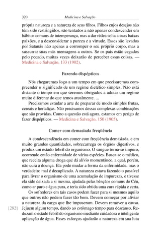 320                      Medicina e Salvação

       própria natureza e a natureza de seus ﬁlhos. Filhos cujos desejos não
       têm sido restringidos, são tentados a não apenas condescender em
       hábitos comuns de intemperança, mas a dar rédea solta a suas baixas
       paixões, e a desconsiderar a pureza e a virtude. Esses são levados
       por Satanás não apenas a corromper o seu próprio corpo, mas a
       sussurrar suas más mensagens a outros. Se os pais estão cegados
       pelo pecado, muitas vezes deixarão de perceber essas coisas. —
       Medicina e Salvação, 133 (1902).

                               Fazendo dispépticos
           Nós chegaremos logo a um tempo em que precisaremos com-
       preender o signiﬁcado de um regime dietético simples. Não está
       distante o tempo em que seremos obrigados a adotar um regime
       muito diferente do que temos atualmente. ...
           Precisamos estudar a arte de preparar de modo simples frutas,
       cereais e hortaliças. Não precisamos dessas complexas combinações
       que são providas. Como a questão está agora, estamos em perigo de
       fazer dispépticos. — Medicina e Salvação, 150 (1905).

                       Comer com demasiada freqüência
          A condescendência em comer com freqüência demasiada, e em
      muito grandes quantidades, sobrecarrega os órgãos digestivos, e
      produz um estado febril do organismo. O sangue torna-se impuro,
      ocorrendo então enfermidade de várias espécies. Busca-se o médico,
      que receita alguma droga que dá alívio momentâneo, a qual, porém,
      não cura a doença. Ela pode mudar a forma da enfermidade, mas o
      verdadeiro mal é decuplicado. A natureza estava fazendo o possível
      para livrar o organismo de uma acumulação de impurezas, e tivesse
      ela sido deixada a si mesma, ajudada pelas bênçãos comuns do Céu,
      como ar puro e água pura, e teria sido obtida uma cura rápida e certa.
          Os sofredores em tais casos podem fazer para si mesmos aquilo
      que outros não podem fazer tão bem. Devem começar por aliviar
      a natureza da carga que lhe impuseram. Devem remover a causa.
[282] Jejuem algum tempo, dando ao estômago tempo para descanso. Re-
      duzam o estado febril do organismo mediante cuidadosa e inteligente
      aplicação de água. Esses esforços ajudarão a natureza em sua luta
 
