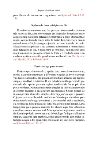 Regime dietético e saúde                  321

para libertar de impurezas o organismo. — Spiritual Gifts 4:133,
134.

                O plano de duas refeições ao dia
    É muito comum o costume das pessoas do mundo de comerem
três vezes ao dia, além de comerem em intervalos irregulares entre
as refeições; e a última refeição é geralmente a mais abundante, e
muitas vezes é tomada pouco antes de deitar. Isto é inverter a ordem
natural; uma refeição carregada jamais devia ser tomada tão tarde.
Mudassem essas pessoas o seu costume, e passassem a tomar apenas
duas refeições ao dia, e nada entre as refeições, nem mesmo uma
maçã, uma noz ou qualquer espécie de fruta, e o resultado seria visto
em bom apetite e na saúde grandemente melhorada. — The Review
and Herald, 29 de Julho de 1884.

                    Perseverança para vencer
     Pessoas que têm tolerado o apetite para comer à vontade carne,
molho altamente temperado, e diferentes espécies de bolos e conser-
vas muito elaborados, não podem de imediato apreciar um regime
simples, saudável e nutritivo. O seu paladar está tão pervertido que
eles não têm apetite para um regime saudável de frutas, pão sim-
ples e verduras. Não podem esperar apreciar de início alimentos tão
diferentes daqueles a que estavam acostumados. Se não podem de
início apreciar alimentos simples, devem jejuar até que o possam.
O jejum provar-se-lhes-á de maior benefício do que remédios, pois
o maltratado estômago encontrará o descanso há muito precisado,
e a verdadeira fome poderá ser satisfeita com regime natural. Leva
tempo para que o gosto se recupere dos abusos a que fora submetido
e readquira o seu tono natural. Mas a perseverança numa conduta
de domínio próprio no comer e no beber, logo fará que o alimento
simples, saudável, seja apetitoso, sendo então comido com maior sa-
tisfação do que a dos epicuristas em relação aos seus ricos manjares.
— Spiritual Gifts 4:130, 131.
 