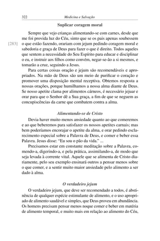 322                     Medicina e Salvação

                           Suplicar coragem moral
          Sempre que vejo crianças alimentando-se com carnes, desde que
      me foi provida luz do Céu, sinto que se os pais apenas soubessem
[283] o que estão fazendo, orariam com jejum pedindo coragem moral e
      sabedoria e graça de Deus para fazer o que é direito. Todos aqueles
      que sentem a necessidade do Seu Espírito para educar e disciplinar
      o eu, e instruir aos ﬁlhos como convém, negar-se-ão a si mesmos, e
      tomarão a cruz, seguindo a Jesus.
          Para certas coisas oração e jejum são recomendáveis e apro-
      priados. Na mão de Deus são um meio de puriﬁcar o coração e
      promover uma disposição mental receptiva. Obtemos resposta a
      nossas orações, porque humilhamos a nossa alma diante de Deus.
      Se nosso apetite clama por alimentos cárneos, é necessário jejuar e
      orar para que o Senhor dê a Sua graça, a ﬁm de que se neguem as
      concupiscências da carne que combatem contra a alma.

                            Alimentando-se de Cristo
           Devia haver muito menos ansiedade quanto ao que comeremos
       e ao que beberemos para satisfazer os nossos apetites carnais; mas
       bem poderíamos encorajar o apetite da alma, e orar pedindo escla-
       recimento especial sobre a Palavra de Deus, e comer e beber essa
       Palavra. Jesus disse: “Eu sou o pão da vida.” ...
           Precisamos estar em constante meditação sobre a Palavra, co-
       mendo-a, digerindo-a, e pela prática, assimilando-a, de modo que
       seja levada à corrente vital. Aquele que se alimenta de Cristo dia-
       riamente, pelo seu exemplo ensinará outros a pensar menos sobre
       o que comer, e a sentir muito maior ansiedade pelo alimento a ser
       dado à alma.

                              O verdadeiro jejum
           O verdadeiro jejum, que deve ser recomendado a todos, é absti-
       nência de qualquer espécie estimulante de alimento, e o uso apropri-
       ado de alimento saudável e simples, que Deus proveu em abundância.
       Os homens precisam pensar menos noque comer e beber em matéria
       de alimento temporal, e muito mais em relação ao alimento do Céu,
 
