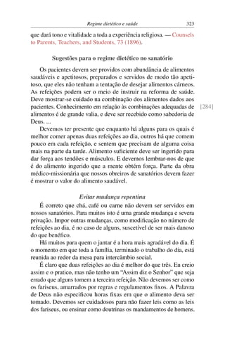 Regime dietético e saúde                  323

que dará tono e vitalidade a toda a experiência religiosa. — Counsels
to Parents, Teachers, and Students, 73 (1896).

         Sugestões para o regime dietético no sanatório
    Os pacientes devem ser providos com abundância de alimentos
saudáveis e apetitosos, preparados e servidos de modo tão apeti-
toso, que eles não tenham a tentação de desejar alimentos cárneos.
As refeições podem ser o meio de instruir na reforma de saúde.
Deve mostrar-se cuidado na combinação dos alimentos dados aos
pacientes. Conhecimento em relação às combinações adequadas de [284]
alimentos é de grande valia, e deve ser recebido como sabedoria de
Deus. ...
    Devemos ter presente que enquanto há alguns para os quais é
melhor comer apenas duas refeições ao dia, outros há que comem
pouco em cada refeição, e sentem que precisam de alguma coisa
mais na parte da tarde. Alimento suﬁciente deve ser ingerido para
dar força aos tendões e músculos. E devemos lembrar-nos de que
é do alimento ingerido que a mente obtém força. Parte da obra
médico-missionária que nossos obreiros de sanatórios devem fazer
é mostrar o valor do alimento saudável.

                     Evitar mudança repentina
    É correto que chá, café ou carne não devem ser servidos em
nossos sanatórios. Para muitos isto é uma grande mudança e severa
privação. Impor outras mudanças, como modiﬁcação no número de
refeições ao dia, é no caso de alguns, suscetível de ser mais danoso
do que benéﬁco.
    Há muitos para quem o jantar é a hora mais agradável do dia. É
o momento em que toda a família, terminado o trabalho do dia, está
reunida ao redor da mesa para intercâmbio social.
    É claro que duas refeições ao dia é melhor do que três. Eu creio
assim e o pratico, mas não tenho um “Assim diz o Senhor” que seja
errado que alguns tomem a terceira refeição. Não devemos ser como
os fariseus, amarrados por regras e regulamentos ﬁxos. A Palavra
de Deus não especiﬁcou horas ﬁxas em que o alimento deva ser
tomado. Devemos ser cuidadosos para não fazer leis como as leis
dos fariseus, ou ensinar como doutrinas os mandamentos de homens.
 