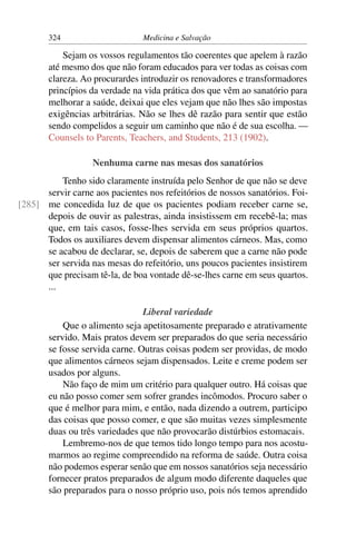 324                      Medicina e Salvação

           Sejam os vossos regulamentos tão coerentes que apelem à razão
       até mesmo dos que não foram educados para ver todas as coisas com
       clareza. Ao procurardes introduzir os renovadores e transformadores
       princípios da verdade na vida prática dos que vêm ao sanatório para
       melhorar a saúde, deixai que eles vejam que não lhes são impostas
       exigências arbitrárias. Não se lhes dê razão para sentir que estão
       sendo compelidos a seguir um caminho que não é de sua escolha. —
       Counsels to Parents, Teachers, and Students, 213 (1902).

                   Nenhuma carne nas mesas dos sanatórios
          Tenho sido claramente instruída pelo Senhor de que não se deve
      servir carne aos pacientes nos refeitórios de nossos sanatórios. Foi-
[285] me concedida luz de que os pacientes podiam receber carne se,
      depois de ouvir as palestras, ainda insistissem em recebê-la; mas
      que, em tais casos, fosse-lhes servida em seus próprios quartos.
      Todos os auxiliares devem dispensar alimentos cárneos. Mas, como
      se acabou de declarar, se, depois de saberem que a carne não pode
      ser servida nas mesas do refeitório, uns poucos pacientes insistirem
      que precisam tê-la, de boa vontade dê-se-lhes carne em seus quartos.
      ...

                                Liberal variedade
           Que o alimento seja apetitosamente preparado e atrativamente
       servido. Mais pratos devem ser preparados do que seria necessário
       se fosse servida carne. Outras coisas podem ser providas, de modo
       que alimentos cárneos sejam dispensados. Leite e creme podem ser
       usados por alguns.
           Não faço de mim um critério para qualquer outro. Há coisas que
       eu não posso comer sem sofrer grandes incômodos. Procuro saber o
       que é melhor para mim, e então, nada dizendo a outrem, participo
       das coisas que posso comer, e que são muitas vezes simplesmente
       duas ou três variedades que não provocarão distúrbios estomacais.
           Lembremo-nos de que temos tido longo tempo para nos acostu-
       marmos ao regime compreendido na reforma de saúde. Outra coisa
       não podemos esperar senão que em nossos sanatórios seja necessário
       fornecer pratos preparados de algum modo diferente daqueles que
       são preparados para o nosso próprio uso, pois nós temos aprendido
 