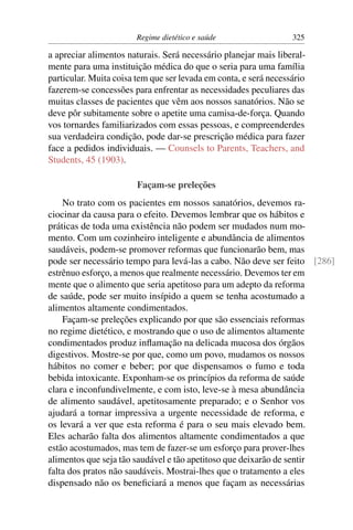 Regime dietético e saúde                  325

a apreciar alimentos naturais. Será necessário planejar mais liberal-
mente para uma instituição médica do que o seria para uma família
particular. Muita coisa tem que ser levada em conta, e será necessário
fazerem-se concessões para enfrentar as necessidades peculiares das
muitas classes de pacientes que vêm aos nossos sanatórios. Não se
deve pôr subitamente sobre o apetite uma camisa-de-força. Quando
vos tornardes familiarizados com essas pessoas, e compreenderdes
sua verdadeira condição, pode dar-se prescrição médica para fazer
face a pedidos individuais. — Counsels to Parents, Teachers, and
Students, 45 (1903).

                        Façam-se preleções
    No trato com os pacientes em nossos sanatórios, devemos ra-
ciocinar da causa para o efeito. Devemos lembrar que os hábitos e
práticas de toda uma existência não podem ser mudados num mo-
mento. Com um cozinheiro inteligente e abundância de alimentos
saudáveis, podem-se promover reformas que funcionarão bem, mas
pode ser necessário tempo para levá-las a cabo. Não deve ser feito [286]
estrênuo esforço, a menos que realmente necessário. Devemos ter em
mente que o alimento que seria apetitoso para um adepto da reforma
de saúde, pode ser muito insípido a quem se tenha acostumado a
alimentos altamente condimentados.
    Façam-se preleções explicando por que são essenciais reformas
no regime dietético, e mostrando que o uso de alimentos altamente
condimentados produz inﬂamação na delicada mucosa dos órgãos
digestivos. Mostre-se por que, como um povo, mudamos os nossos
hábitos no comer e beber; por que dispensamos o fumo e toda
bebida intoxicante. Exponham-se os princípios da reforma de saúde
clara e inconfundivelmente, e com isto, leve-se à mesa abundância
de alimento saudável, apetitosamente preparado; e o Senhor vos
ajudará a tornar impressiva a urgente necessidade de reforma, e
os levará a ver que esta reforma é para o seu mais elevado bem.
Eles acharão falta dos alimentos altamente condimentados a que
estão acostumados, mas tem de fazer-se um esforço para prover-lhes
alimentos que seja tão saudável e tão apetitoso que deixarão de sentir
falta dos pratos não saudáveis. Mostrai-lhes que o tratamento a eles
dispensado não os beneﬁciará a menos que façam as necessárias
 