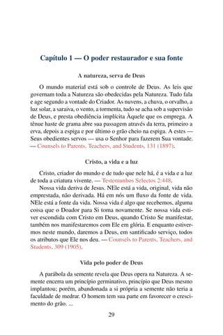 Capítulo 1 — O poder restaurador e sua fonte

                     A natureza, serva de Deus
    O mundo material está sob o controle de Deus. As leis que
governam toda a Natureza são obedecidas pela Natureza. Tudo fala
e age segundo a vontade do Criador. As nuvens, a chuva, o orvalho, a
luz solar, a saraiva, o vento, a tormenta, tudo se acha sob a supervisão
de Deus, e presta obediência implícita Àquele que os emprega. A
tênue haste de grama abre sua passagem através da terra, primeiro a
erva, depois a espiga e por último o grão cheio na espiga. A estes —
Seus obedientes servos — usa o Senhor para fazerem Sua vontade.
— Counsels to Parents, Teachers, and Students, 131 (1897).

                        Cristo, a vida e a luz
    Cristo, criador do mundo e de tudo que nele há, é a vida e a luz
de toda a criatura vivente. — Testemunhos Selectos 2:448.
    Nossa vida deriva de Jesus. NEle está a vida, original, vida não
emprestada, não derivada. Há em nós um ﬂuxo da fonte de vida.
NEle está a fonte da vida. Nossa vida é algo que recebemos, alguma
coisa que o Doador para Si toma novamente. Se nossa vida esti-
ver escondida com Cristo em Deus, quando Cristo Se manifestar,
também nos manifestaremos com Ele em glória. E enquanto estiver-
mos neste mundo, daremos a Deus, em santiﬁcado serviço, todos
os atributos que Ele nos deu. — Counsels to Parents, Teachers, and
Students, 309 (1905).

                      Vida pelo poder de Deus
    A parábola da semente revela que Deus opera na Natureza. A se-
mente encerra um princípio germinativo, princípio que Deus mesmo
implantou; porém, abandonada a si própria a semente não teria a
faculdade de medrar. O homem tem sua parte em favorecer o cresci-
mento do grão. ...
                                  29
 