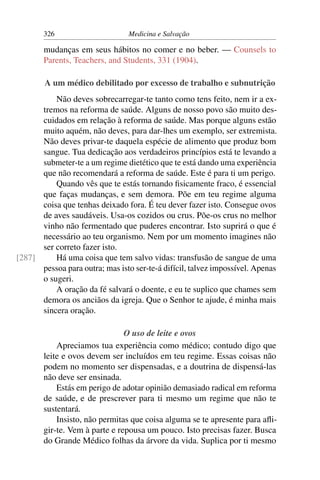 326                      Medicina e Salvação

        mudanças em seus hábitos no comer e no beber. — Counsels to
        Parents, Teachers, and Students, 331 (1904).

        A um médico debilitado por excesso de trabalho e subnutrição
          Não deves sobrecarregar-te tanto como tens feito, nem ir a ex-
      tremos na reforma de saúde. Alguns de nosso povo são muito des-
      cuidados em relação à reforma de saúde. Mas porque alguns estão
      muito aquém, não deves, para dar-lhes um exemplo, ser extremista.
      Não deves privar-te daquela espécie de alimento que produz bom
      sangue. Tua dedicação aos verdadeiros princípios está te levando a
      submeter-te a um regime dietético que te está dando uma experiência
      que não recomendará a reforma de saúde. Este é para ti um perigo.
          Quando vês que te estás tornando ﬁsicamente fraco, é essencial
      que faças mudanças, e sem demora. Põe em teu regime alguma
      coisa que tenhas deixado fora. É teu dever fazer isto. Consegue ovos
      de aves saudáveis. Usa-os cozidos ou crus. Põe-os crus no melhor
      vinho não fermentado que puderes encontrar. Isto suprirá o que é
      necessário ao teu organismo. Nem por um momento imagines não
      ser correto fazer isto.
[287]     Há uma coisa que tem salvo vidas: transfusão de sangue de uma
      pessoa para outra; mas isto ser-te-á difícil, talvez impossível. Apenas
      o sugeri.
          A oração da fé salvará o doente, e eu te suplico que chames sem
      demora os anciãos da igreja. Que o Senhor te ajude, é minha mais
      sincera oração.

                                O uso de leite e ovos
            Apreciamos tua experiência como médico; contudo digo que
        leite e ovos devem ser incluídos em teu regime. Essas coisas não
        podem no momento ser dispensadas, e a doutrina de dispensá-las
        não deve ser ensinada.
            Estás em perigo de adotar opinião demasiado radical em reforma
        de saúde, e de prescrever para ti mesmo um regime que não te
        sustentará.
            Insisto, não permitas que coisa alguma se te apresente para aﬂi-
        gir-te. Vem à parte e repousa um pouco. Isto precisas fazer. Busca
        do Grande Médico folhas da árvore da vida. Suplica por ti mesmo
 