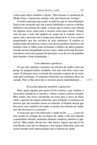 Regime dietético e saúde                 327

e deixa que outros também o façam. “Que homens se apoderem de
Minha força, e façam paz comigo; sim, que façam paz comigo.”
    É minha esperança que acates as palavras que te estou dirigindo.
Tem-se-me mostrado que não estarás habilitado a exercer a melhor
inﬂuência em reforma de saúde, a menos que te tornes mais liberal
em alguma coisa, tanto para ti mesmo como para outros. Tempo
virá em que o leite não poderá ser usado tão à vontade como é
agora; mas o presente não é tempo para dispensá-lo. E ovos contêm
propriedades que são veículos de ação antitóxica. E embora se
tenham dado advertências contra o uso desses produtos dietéticos em
famílias onde os ﬁlhos eram inclinados a hábitos de abuso próprio,
estando mesmo mergulhados nesses vícios, ainda assim não devemos
considerar como uma negação do princípio o uso de ovos de galinhas
bem tratadas e bem alimentadas. ...

                    Usar alimentos apetitosos
    Os que têm opiniões extremas em reforma de saúde estão em
perigo de preparar pratos insípidos. Isto tem sido feito vezes sem
conta. O alimento tem-se tornado tão sensabor a ponto de ser recu-
sado pelo estômago. O alimento fornecido aos enfermos deve ser
variado. Não se lhes deve dar os mesmos pratos repetidamente. ... [288]

             Essencial alimento nutritivo e apetecível
    Deus apela àqueles por quem Cristo morreu a que tenham o
necessário cuidado de si mesmos, e dêem a outros correto exemplo.
Meu irmão, não foste constituído em teste para o povo de Deus
sobre a questão do regime alimentar, pois perderão a conﬁança em
ensinos que são tornados tensos ao máximo. O Senhor deseja que
Seu povo seja saudável em todos os pontos da reforma de saúde,
mas não devemos ir a extremos. ...
    A razão por que é tão deﬁciente a saúde do Dr. _____ é que ele
tem sacado no estoque do seu banco de saúde e não tem reposto
a quantidade retirada, mediante alimento saudável, nutritivo e ape-
tecível. Meu irmão, devota tua vida inteira Aquele que por ti foi
cruciﬁcado, mas não te obrigues a um regime deﬁciente; pois em
assim fazendo estás representando mal a reforma de saúde.
 