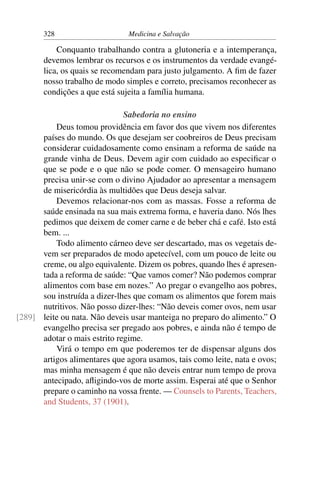 328                     Medicina e Salvação

           Conquanto trabalhando contra a glutoneria e a intemperança,
       devemos lembrar os recursos e os instrumentos da verdade evangé-
       lica, os quais se recomendam para justo julgamento. A ﬁm de fazer
       nosso trabalho de modo simples e correto, precisamos reconhecer as
       condições a que está sujeita a família humana.

                              Sabedoria no ensino
          Deus tomou providência em favor dos que vivem nos diferentes
      países do mundo. Os que desejam ser coobreiros de Deus precisam
      considerar cuidadosamente como ensinam a reforma de saúde na
      grande vinha de Deus. Devem agir com cuidado ao especiﬁcar o
      que se pode e o que não se pode comer. O mensageiro humano
      precisa unir-se com o divino Ajudador ao apresentar a mensagem
      de misericórdia às multidões que Deus deseja salvar.
          Devemos relacionar-nos com as massas. Fosse a reforma de
      saúde ensinada na sua mais extrema forma, e haveria dano. Nós lhes
      pedimos que deixem de comer carne e de beber chá e café. Isto está
      bem. ...
          Todo alimento cárneo deve ser descartado, mas os vegetais de-
      vem ser preparados de modo apetecível, com um pouco de leite ou
      creme, ou algo equivalente. Dizem os pobres, quando lhes é apresen-
      tada a reforma de saúde: “Que vamos comer? Não podemos comprar
      alimentos com base em nozes.” Ao pregar o evangelho aos pobres,
      sou instruída a dizer-lhes que comam os alimentos que forem mais
      nutritivos. Não posso dizer-lhes: “Não deveis comer ovos, nem usar
[289] leite ou nata. Não deveis usar manteiga no preparo do alimento.” O
      evangelho precisa ser pregado aos pobres, e ainda não é tempo de
      adotar o mais estrito regime.
          Virá o tempo em que poderemos ter de dispensar alguns dos
      artigos alimentares que agora usamos, tais como leite, nata e ovos;
      mas minha mensagem é que não deveis entrar num tempo de prova
      antecipado, aﬂigindo-vos de morte assim. Esperai até que o Senhor
      prepare o caminho na vossa frente. — Counsels to Parents, Teachers,
      and Students, 37 (1901).
 