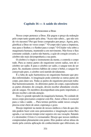 Capítulo 16 — A saúde do obreiro

                       Pertencemos a Deus
    Nosso corpo pertence a Deus. Ele pagou o preço da redenção
pelo corpo tanto quanto pela alma. “Acaso não sabeis... que não sois
de vós mesmos? Por que fostes comprados por preço. Agora, pois,
gloriﬁcai a Deus no vosso corpo.” “O corpo não é para a impureza,
mas para o Senhor, e o Senhor para o corpo.” O Criador vela sobre a
maquinaria humana, mantendo-a em movimento. Não fosse o Seu
constante cuidado, o pulso não bateria, a ação do coração cessaria, o
cérebro não mais desempenharia a sua parte.
    O cérebro é o órgão e instrumento da mente, e controla o corpo
todo. Para as outras partes do organismo serem sadias, tem de o
cérebro ser sadio. E para o cérebro ser sadio, o sangue tem de ser
puro. Se, mediante corretos hábitos de comer e beber, o sangue for
conservado puro, o cérebro será nutrido devidamente.
    É a falta de ação harmoniosa no organismo humano que pro-
duz enfermidades. A imaginação pode controlar as outras partes do
corpo, para dano seu. Todas as partes do organismo precisam traba-
lhar harmoniosamente. As diferentes partes do corpo, especialmente
as partes distantes do coração, devem receber abundante circula-
ção de sangue. Os membros desempenham uma parte importante, e
devem receber a devida atenção.
    Deus é o grande operador da maquinaria humana. No cuidado de
nosso corpo precisamos cooperar com Ele. Amor a Deus é essencial
para a vida e saúde. ... Para termos perfeita saúde nosso coração
precisa estar cheio de amor, esperança e gozo.
    Desejo imprimir na mente de nossos médicos o fato de que eles
não podem fazer com seus pensamentos e imaginação como lhes
agrada, e ao mesmo tempo estar seguros em sua vocação. Satanás
é o destruidor; Cristo é o restaurador. Desejo que nossos médicos
compreendam plenamente este ponto. Eles podem salvar almas da
morte pela correta aplicação do conhecimento que obtiveram, ou

                                331
 