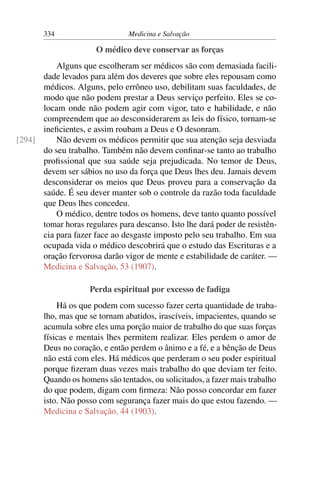334                      Medicina e Salvação

                      O médico deve conservar as forças
          Alguns que escolheram ser médicos são com demasiada facili-
      dade levados para além dos deveres que sobre eles repousam como
      médicos. Alguns, pelo errôneo uso, debilitam suas faculdades, de
      modo que não podem prestar a Deus serviço perfeito. Eles se co-
      locam onde não podem agir com vigor, tato e habilidade, e não
      compreendem que ao desconsiderarem as leis do físico, tornam-se
      ineﬁcientes, e assim roubam a Deus e O desonram.
[294]     Não devem os médicos permitir que sua atenção seja desviada
      do seu trabalho. Também não devem conﬁnar-se tanto ao trabalho
      proﬁssional que sua saúde seja prejudicada. No temor de Deus,
      devem ser sábios no uso da força que Deus lhes deu. Jamais devem
      desconsiderar os meios que Deus proveu para a conservação da
      saúde. É seu dever manter sob o controle da razão toda faculdade
      que Deus lhes concedeu.
          O médico, dentre todos os homens, deve tanto quanto possível
      tomar horas regulares para descanso. Isto lhe dará poder de resistên-
      cia para fazer face ao desgaste imposto pelo seu trabalho. Em sua
      ocupada vida o médico descobrirá que o estudo das Escrituras e a
      oração fervorosa darão vigor de mente e estabilidade de caráter. —
      Medicina e Salvação, 53 (1907).

                     Perda espiritual por excesso de fadiga
           Há os que podem com sucesso fazer certa quantidade de traba-
       lho, mas que se tornam abatidos, irascíveis, impacientes, quando se
       acumula sobre eles uma porção maior de trabalho do que suas forças
       físicas e mentais lhes permitem realizar. Eles perdem o amor de
       Deus no coração, e então perdem o ânimo e a fé, e a bênção de Deus
       não está com eles. Há médicos que perderam o seu poder espiritual
       porque ﬁzeram duas vezes mais trabalho do que deviam ter feito.
       Quando os homens são tentados, ou solicitados, a fazer mais trabalho
       do que podem, digam com ﬁrmeza: Não posso concordar em fazer
       isto. Não posso com segurança fazer mais do que estou fazendo. —
       Medicina e Salvação, 44 (1903).
 