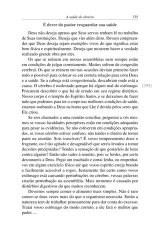 A saúde do obreiro                 335

           É dever do pastor resguardar sua saúde
    Deus não deseja apenas que Seus servos tenham fé no trabalho
de Suas instituições. Deseja que vão além disto. Devem compreen-
der que Deus deseja sejam exemplos vivos do que signiﬁca estar
bem física e espiritualmente. Deseja que mostrem haver a verdade
realizado grande obra por eles.
    Os que se reúnem em nossas assembléias nem sempre estão
em condições de julgar corretamente. Muitos sofrem de congestão
cerebral. Os que se reúnem em tais ocasiões deviam primeiro fazer
todo o possível para colocar-se em correta relação para com Deus
e a saúde. Se a cabeça está congestionada, descubram onde está a
causa. O cérebro é molestado porque há algum mal do estômago. [295]
Procurem descobrir o que há de errado em seu regime dietético.
Nosso corpo é o templo do Espírito Santo, e se deixamos de fazer
tudo que podemos para ter o corpo nas melhores condições de saúde,
estamos roubando a Deus na honra que Lhe é devida pelos seres que
Ele criou.
    Se sois chamados a uma reunião conciliar, perguntai a vós mes-
mos se vossas faculdades perceptivas estão em condições adequadas
para pesar as evidências. Se não estiverem em condições apropria-
das, se vosso cérebro estiver confuso, não tendes o direito de tomar
parte na reunião. Sois irascíveis? É vosso temperamento doce e
fragrante, ou é tão agitado e desagradável que sereis levados a tomar
decisões precipitadas? Tendes a sensação de que gostaríeis de lutar
contra alguém? Então não vades à reunião, pois se fordes, por certo
desonrareis a Deus. Pegai um machado e cortai lenha, ou empenhai-
vos em algum exercício físico até que vosso espírito esteja brando
e facilmente acessível a rogos. Justamente tão certo como vosso
estômago está causando perturbações no cérebro, vossas palavras
criarão perturbação na assembléia. Mais tormento é causado por
distúrbios digestivos do que muitos reconhecem.
    Devemos sempre comer o alimento mais simples. Não é raro
comer-se duas vezes mais do que o organismo necessita. Então a
natureza tem de trabalhar penosamente para dar conta do excesso.
Tratai vosso estômago do modo correto, e ele fará o melhor que
puder. ...
 