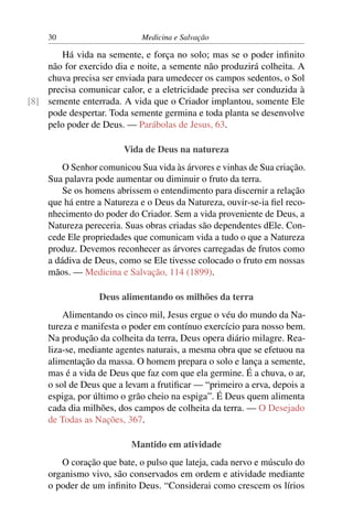 30                      Medicina e Salvação

       Há vida na semente, e força no solo; mas se o poder inﬁnito
    não for exercido dia e noite, a semente não produzirá colheita. A
    chuva precisa ser enviada para umedecer os campos sedentos, o Sol
    precisa comunicar calor, e a eletricidade precisa ser conduzida à
[8] semente enterrada. A vida que o Criador implantou, somente Ele
    pode despertar. Toda semente germina e toda planta se desenvolve
    pelo poder de Deus. — Parábolas de Jesus, 63.

                        Vida de Deus na natureza
         O Senhor comunicou Sua vida às árvores e vinhas de Sua criação.
     Sua palavra pode aumentar ou diminuir o fruto da terra.
         Se os homens abrissem o entendimento para discernir a relação
     que há entre a Natureza e o Deus da Natureza, ouvir-se-ia ﬁel reco-
     nhecimento do poder do Criador. Sem a vida proveniente de Deus, a
     Natureza pereceria. Suas obras criadas são dependentes dEle. Con-
     cede Ele propriedades que comunicam vida a tudo o que a Natureza
     produz. Devemos reconhecer as árvores carregadas de frutos como
     a dádiva de Deus, como se Ele tivesse colocado o fruto em nossas
     mãos. — Medicina e Salvação, 114 (1899).

                  Deus alimentando os milhões da terra
         Alimentando os cinco mil, Jesus ergue o véu do mundo da Na-
     tureza e manifesta o poder em contínuo exercício para nosso bem.
     Na produção da colheita da terra, Deus opera diário milagre. Rea-
     liza-se, mediante agentes naturais, a mesma obra que se efetuou na
     alimentação da massa. O homem prepara o solo e lança a semente,
     mas é a vida de Deus que faz com que ela germine. É a chuva, o ar,
     o sol de Deus que a levam a frutiﬁcar — “primeiro a erva, depois a
     espiga, por último o grão cheio na espiga”. É Deus quem alimenta
     cada dia milhões, dos campos de colheita da terra. — O Desejado
     de Todas as Nações, 367.

                          Mantido em atividade
        O coração que bate, o pulso que lateja, cada nervo e músculo do
     organismo vivo, são conservados em ordem e atividade mediante
     o poder de um inﬁnito Deus. “Considerai como crescem os lírios
 