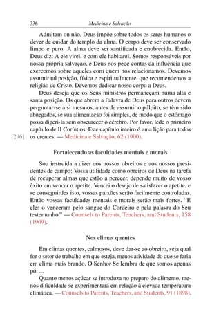 336                      Medicina e Salvação

          Admitam ou não, Deus impõe sobre todos os seres humanos o
      dever de cuidar do templo da alma. O corpo deve ser conservado
      limpo e puro. A alma deve ser santiﬁcada e enobrecida. Então,
      Deus diz: A ele virei, e com ele habitarei. Somos responsáveis por
      nossa própria salvação, e Deus nos pede contas da inﬂuência que
      exercemos sobre aqueles com quem nos relacionamos. Devemos
      assumir tal posição, física e espiritualmente, que recomendemos a
      religião de Cristo. Devemos dedicar nosso corpo a Deus.
          Deus deseja que os Seus ministros permaneçam numa alta e
      santa posição. Os que abrem a Palavra de Deus para outros devem
      perguntar-se a si mesmos, antes de assumir o púlpito, se têm sido
      abnegados, se sua alimentação foi simples, de modo que o estômago
      possa digeri-la sem obscurecer o cérebro. Por favor, lede o primeiro
      capítulo de II Coríntios. Este capítulo inteiro é uma lição para todos
[296] os crentes. — Medicina e Salvação, 62 (1900).

                 Fortalecendo as faculdades mentais e morais
           Sou instruída a dizer aos nossos obreiros e aos nossos presi-
       dentes de campo: Vossa utilidade como obreiros de Deus na tarefa
       de recuperar almas que estão a perecer, depende muito de vosso
       êxito em vencer o apetite. Vencei o desejo de satisfazer o apetite, e
       se conseguirdes isto, vossas paixões serão facilmente controladas.
       Então vossas faculdades mentais e morais serão mais fortes. “E
       eles o venceram pelo sangue do Cordeiro e pela palavra do Seu
       testemunho.” — Counsels to Parents, Teachers, and Students, 158
       (1909).

                               Nos climas quentes
           Em climas quentes, calmosos, deve dar-se ao obreiro, seja qual
       for o setor de trabalho em que esteja, menos atividade do que se faria
       em clima mais brando. O Senhor Se lembra de que somos apenas
       pó. ...
           Quanto menos açúcar se introduza no preparo do alimento, me-
       nos diﬁculdade se experimentará em relação à elevada temperatura
       climática. — Counsels to Parents, Teachers, and Students, 91 (1898).
 