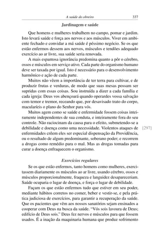 A saúde do obreiro                    337

                      Jardinagem e saúde
    Que homens e mulheres trabalhem no campo, pomar e jardim.
Isto levará saúde e força aos nervos e aos músculos. Viver em ambi-
ente fechado e convidar a má saúde é péssimo negócio. Se os que
estão enfermos dessem aos nervos, músculos e tendões adequado
exercício ao ar livre, sua saúde seria renovada.
    A mais espantosa ignorância predomina quanto a pôr o cérebro,
ossos e músculos em serviço ativo. Cada parte do organismo humano
deve ser taxada por igual. Isto é necessário para o desenvolvimento
harmônico e ação de cada parte.
    Muitos não vêem a importância de ter terra para cultivar, e de
produzir frutas e verduras, de modo que suas mesas possam ser
supridas com essas coisas. Sou instruída a dizer a cada família e
cada igreja: Deus vos abençoará quando operardes vossa salvação
com temor e tremor, receando que, por desavisado trato do corpo,
macularíeis o plano do Senhor para vós.
    Muitos agem como se saúde e enfermidade fossem coisas intei-
ramente independentes de sua conduta, e inteiramente fora do seu
controle. Não raciocinam da causa para o efeito, submetendo-se a
debilidade e doença como uma necessidade. Violentos ataques de [297]
enfermidades crêem eles ser especial dispensação da Providência,
ou o resultado de algum predominante, soberano poder; e recorrem
a drogas como remédio para o mal. Mas as drogas tomadas para
curar a doença enfraquecem o organismo.

                        Exercícios regulares
    Se os que estão enfermos, tanto homens como mulheres, exerci-
tassem diariamente os músculos ao ar livre, usando cérebro, ossos e
músculos proporcionalmente, fraqueza e languidez desapareceriam.
Saúde ocuparia o lugar de doença, e força o lugar de debilidade.
    Façam os que estão enfermos tudo que estiver em seu poder,
mediante hábitos corretos no comer, beber e vestir-se, e pela prá-
tica judiciosa de exercícios, para garantir a recuperação da saúde.
Que os pacientes que vêm aos nossos sanatórios sejam ensinados a
cooperar com Deus na busca da saúde. “Vós sois lavoura de Deus;
edifício de Deus sois.” Deus fez nervos e músculos para que fossem
usados. É a inação da maquinaria humana que produz sofrimento
 