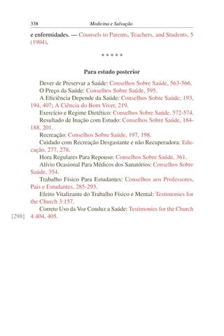 338                     Medicina e Salvação

       e enfermidades. — Counsels to Parents, Teachers, and Students, 5
       (1904).

                                    *****

                             Para estudo posterior
          Dever de Preservar a Saúde: Conselhos Sobre Saúde, 563-566.
          O Preço da Saúde: Conselhos Sobre Saúde, 595.
          A Eﬁciência Depende da Saúde: Conselhos Sobre Saúde, 193,
      194, 407; A Ciência do Bom Viver, 219.
          Exercício e Regime Dietético: Conselhos Sobre Saúde, 572-574.
          Resultado de Inação com Estudo: Conselhos Sobre Saúde, 184-
      188, 201.
          Recreação: Conselhos Sobre Saúde, 197, 198.
          Cuidado com Recreação Desgastante e não Recuperadora: Edu-
      cação, 277, 278.
          Hora Regulares Para Repouso: Conselhos Sobre Saúde, 361.
          Alívio Ocasional Para Médicos dos Sanatórios: Conselhos Sobre
      Saúde, 354.
          Trabalho Físico Para Estudantes: Conselhos aos Professores,
      Pais e Estudantes, 285-293.
          Efeito Vitalizante do Trabalho Físico e Mental: Testimonies for
      the Church 3:157.
          Correto Uso da Voz Conduz a Saúde: Testimonies for the Church
[298] 4:404, 405.
 