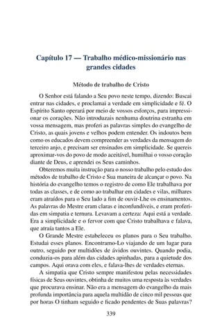 Capítulo 17 — Trabalho médico-missionário nas
                 grandes cidades

                  Método de trabalho de Cristo
    O Senhor está falando a Seu povo neste tempo, dizendo: Buscai
entrar nas cidades, e proclamai a verdade em simplicidade e fé. O
Espírito Santo operará por meio de vossos esforços, para impressi-
onar os corações. Não introduzais nenhuma doutrina estranha em
vossa mensagem, mas proferi as palavras simples do evangelho de
Cristo, as quais jovens e velhos podem entender. Os indoutos bem
como os educados devem compreender as verdades da mensagem do
terceiro anjo, e precisam ser ensinados em simplicidade. Se quereis
aproximar-vos do povo de modo aceitável, humilhai o vosso coração
diante de Deus, e aprendei os Seus caminhos.
    Obteremos muita instrução para o nosso trabalho pelo estudo dos
métodos de trabalho de Cristo e Sua maneira de alcançar o povo. Na
história do evangelho temos o registro de como Ele trabalhava por
todas as classes, e de como ao trabalhar em cidades e vilas, milhares
eram atraídos para o Seu lado a ﬁm de ouvir-Lhe os ensinamentos.
As palavras do Mestre eram claras e inconfundíveis, e eram proferi-
das em simpatia e ternura. Levavam a certeza: Aqui está a verdade.
Era a simplicidade e o fervor com que Cristo trabalhava e falava,
que atraía tantos a Ele.
    O Grande Mestre estabeleceu os planos para o Seu trabalho.
Estudai esses planos. Encontramo-Lo viajando de um lugar para
outro, seguido por multidões de ávidos ouvintes. Quando podia,
conduzia-os para além das cidades apinhadas, para a quietude dos
campos. Aqui orava com eles, e falava-lhes de verdades eternas.
    A simpatia que Cristo sempre manifestou pelas necessidades
físicas de Seus ouvintes, obtinha de muitos uma resposta às verdades
que procurava ensinar. Não era a mensagem do evangelho da mais
profunda importância para aquela multidão de cinco mil pessoas que
por horas O tinham seguido e ﬁcado pendentes de Suas palavras?
                                339
 