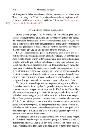 340                      Medicina e Salvação

      Muitos jamais tinham ouvido verdades como estas ouvidas então.
      Todavia o desejo de Cristo de ensinar-lhes verdades espirituais não
      O tornou indiferente a suas necessidades físicas. — The Review and
[300] Herald, 18 de Janeiro de 1912.

                       Evangelismo médico nas cidades
           Agora é o tempo oportuno para trabalhar nas cidades, pois preci-
       samos alcançar o povo aí. Como um povo temos estado em perigo
       de centralizar demasiados interesses importantes num só lugar. Isto
       não é sabedoria nem bom discernimento. Deve criar-se interesse
       agora nas principais cidades. Muitos centros pequenos devem ser
       estabelecidos, em vez de uns poucos centros grandes. ...
           Sejam os missionários postos a trabalhar dois a dois em dife-
       rentes partes de todas as nossas grandes cidades. Os obreiros em
       cada cidade devem reunir-se freqüentemente para aconselhamento e
       oração, a ﬁm de que tenham sabedoria e graça para trabalhar jun-
       tos eﬁcaz e harmoniosamente. Estejam todos sobremodo despertos
       para tirar o máximo de cada possibilidade. Nosso povo deve cin-
       gir a armadura e estabelecer centros em todas as grandes cidades.
       Os instrumentos de Satanás estão ativos no campo, fazendo todo
       esforço para confundir a mente dos homens, enchendo-a com vãs
       imaginações, para que não se mostrem interessados na verdade. ...
           Tenho procurado despertar nosso povo para que trabalhe em
       favor das partes não atingidas do grande campo missionário, mas
       poucos parecem responder aos apelos do Espírito de Deus. Nós
       não compreendemos a que extensão os agentes de Satanás estão
       trabalhando nessas grandes cidades. A obra de levar a mensagem
       da verdade presente perante o povo está-se tornando cada vez mais
       difícil. É essencial que novos e variados talentos se unam em inteli-
       gente trabalho pelo povo. Se a responsabilidade dessas cidades não
       trabalhadas caísse como deve sobre o coração de nosso povo, este
       despertaria para trabalhar em favor das almas prestes a perecer em
       pecado, como nunca ﬁzera antes. ...
           A mensagem que me é ordenado dar a nosso povo neste tempo,
       é: Trabalhai sem delongas as cidades, porque o tempo é curto. O
       Senhor tem mantido diante de nós este trabalho faz vinte anos ou
       mais. Alguma coisa tem sido feita em alguns lugares, mas poderia
 