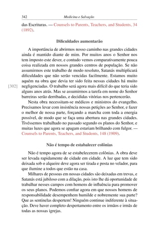 342                      Medicina e Salvação

       das Escrituras. — Counsels to Parents, Teachers, and Students, 34
       (1892).

                           Diﬁculdades aumentarão
          A importância de abrirmos nosso caminho nas grandes cidades
      ainda é mantido diante de mim. Por muitos anos o Senhor nos
      tem imposto este dever, e contudo vemos comparativamente pouca
      coisa realizada em nossos grandes centros de população. Se não
      assumirmos este trabalho de modo resoluto, Satanás multiplicará
      diﬁculdades que não serão vencidas facilmente. Estamos muito
      aquém na obra que devia ter sido feita nessas cidades há muito
[302] negligenciadas. O trabalho será agora mais difícil do que teria sido
      alguns anos atrás. Mas se assumirmos a tarefa em nome do Senhor
      barreiras serão derribadas, e decididas vitórias nos pertencerão.
          Nesta obra necessitam-se médicos e ministros do evangelho.
      Precisamos levar com insistência nossas petições ao Senhor, e fazer
      o melhor de nossa parte, forçando a marcha com toda a energia
      possível, de modo que se faça uma abertura nas grandes cidades.
      Tivéssemos trabalhado no passado segundo os planos do Senhor, e
      muitas luzes que agora se apagam estariam brilhando com fulgor. —
      Counsels to Parents, Teachers, and Students, 148 (1909).

                     Não é tempo de estabalecer colônias
           Não é tempo agora de se estabelecerem colônias. A obra deve
       ser levada rapidamente de cidade em cidade. A luz que tem sido
       deixada sob o alqueire deve agora ser tirada e posta no velador, para
       que ilumine a todos que estão na casa.
           Milhares de pessoas em nossas cidades são deixadas em trevas, e
       Satanás está jubiloso com a dilação, pois isto lhe dá oportunidade de
       trabalhar nesses campos com homens de inﬂuência para promover
       os seus planos. Podemos conﬁar agora em que nossos homens de
       responsabilidade desempenhem humilde e nobremente sua parte?
       Que as sentinelas despertem! Ninguém continue indiferente à situa-
       ção. Deve haver completo despertamento entre os irmãos e irmãs de
       todas as nossas igrejas.
 