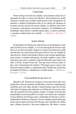 Trabalho médico-missionário nas grandes cidades    345

                            Cooperação
    Neste esforço em favor das cidades, necessitamos muito da co-
operação de todas as classes de obreiros. Necessitamos de modo
especial o auxílio que o médico pode prestar como evangelista. Se
pastores e médicos planejarem unir-se no esforço de alcançar os
corações sinceros que há em nossas cidades, os médicos, bem como
os pastores, serão postos em terreno vantajoso. Ao trabalharem em
humildade, Deus abrirá o caminho diante deles, e muitos receberão
o salvador conhecimento da verdade. — Medicina e Salvação, 9
(1910).

                          Seguir adiante
    Os princípios da reforma de saúde devem ser promulgados como
parte da obra nessas cidades. A voz da mensagem do terceiro anjo
deve ser ouvida com poder. Sejam os ensinos da reforma de saúde
introduzidos em cada esforço feito para colocar a luz da verdade di-
ante do povo. Sejam selecionados obreiros que estejam qualiﬁcados
para ensinar a verdade sabiamente, de modo simples e claro. Não
esperemos que todo o caminho esteja desobstruído, para iniciar esta
obra. A fé diz: Avante! Cristo diz: “Eis que estou convosco todos os
dias, até a consumação dos séculos.” Prossegui, passo a passo, não
deixando aquele espírito e santiﬁcação pela verdade que a presença
do Espírito de Deus e a obediência à verdade darão. — Medicina e
Salvação, 1 (1910).                                                  [305]

                 Uma parábola do que deve ser
    Quando o Dr. Paulson me mostrou o local que havia sido com-
prado para a obra do sanatório em Hinsdale, senti-me completamente
satisfeita, pois este lugar atendia a representações que me haviam
sido dadas de lugares que poderiam ser obtidos por nosso povo para
obra de sanatório fora das grandes cidades. O tempo mostrará que
propriedades como esta podem ser usadas com muito mais vantagem
do que edifícios em Chicago, pois a impiedade de Chicago é como a
impiedade de Sodoma e Gomorra. Foi-me também representado que
havia outros lugares próximo de Chicago, mas afastados da cidade,
que o Senhor gostaria o Seu povo adquirisse. Há almas a serem
 