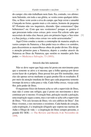 O poder restaurador e sua fonte               31

do campo: eles não trabalham nem ﬁam. Eu, contudo, vos aﬁrmo:
nem Salomão, em toda a sua glória, se vestiu como qualquer deles.
Ora, se Deus veste assim a erva do campo, que hoje existe e amanhã
é lançada no forno, quanto mais a vós outros, homens de pequena
fé? Portanto não vos inquieteis, dizendo: Que comeremos? Que
beberemos? ou: Com que nos vestiremos? porque os gentios é
que procuram todas estas coisas; pois vosso Pai celeste sabe que
necessitais de todas elas; buscai, pois em primeiro lugar, o Seu reino [9]
e a Sua justiça, e todas estas coisas vos serão acrescentadas.”
    Aqui Cristo conduz a mente a contemplar de maneira ampla os
vastos campos da Natureza, e Seu poder toca os olhos e os sentidos,
para discernirem as maravilhosas obras do poder divino. Ele dirige
a atenção primeiro para a Natureza, depois a conduz através da
Natureza ao Deus da Natureza, que sustém os mundos pelo Seu
poder. — Medicina e Salvação, 73 (1893).

                     Através das leis naturais
    Não se deve supor que haja uma lei posta em movimento para
que a semente se ative a si mesma; que a folha apareça por dever
assim fazer de si própria. Deus possui leis por Ele instituídas, mas
elas são apenas servas mediante as quais produz Ele os resultados. É
por meio da atenção imediata de Deus que cada pequenina semente
irrompe da terra e salta para a vida. Cada folha cresce, viceja cada
ﬂor, pelo poder de Deus.
    O organismo físico do homem acha-se sob a supervisão de Deus,
mas não é como um relógio, que é posto em movimento e deve
continuar por si mesmo. O coração bate, pulsação sucede a pulsação,
uma respiração segue a outra, mas o ser todo se acha sob a supervisão
de Deus. “Vós sois lavoura de Deus; vós sois edifício de Deus”. Em
Deus vivemos, e nos movemos e existimos. Cada batida do coração,
cada respiração, é a inspiração dAquele que soprou nas narinas de
Adão o fôlego de vida — a inspiração do Deus sempre presente, o
grande EU SOU. — The Review and Herald, 8 de Novembro de
1898.
 