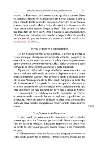 Trabalho médico-missionário nas grandes cidades    347

repouso de Deus nem por lucro nem para agradar a pessoas. Esses
restaurantes devem ser estabelecidos em nossas cidades a ﬁm de
pôr a verdade diante de muitos que estão absorvidos nos negócios e
prazeres deste mundo. Muitos destes são cristãos professos, mas são
“mais amantes dos prazeres do que de Deus”. Eles devem vir a saber
que Deus tem um povo que O teme e guarda os Seus mandamentos.
Eles devem ser ensinados como escolher e preparar alimento simples,
melhor ajustado para nutrir o corpo e preservar a saúde. — Medicina
e Salvação, 115 (1903).

                Perigo de perder a característica
    Há, no estabelecimento de restaurantes, o perigo de perder de
vista a obra que, principalmente, necessita ser feita. Há o perigo de
os obreiros perderem de vista a obra de salvar almas, ao promoverem
a parte comercial do empreendimento. Há o perigo de que ao aspecto
comercial da obra se permita expulsar a parte espiritual.
    Algum bem está sendo feito pelo trabalho dos restaurantes. Ho-
mens e mulheres estão sendo ensinados a dispensar a carne e outros
artigos alimentares danosos. Mas quem está sendo alimentado com o
pão da vida? Está o propósito de Deus sendo cumprido, se nesta obra
não há conversões? É tempo de fazermos uma parada, não aconteça
estarmos despendendo nossas energias no estabelecimento de uma
obra que pouco faz para preparar um povo para a vinda do Senhor.
    O único objetivo no estabelecimento de restaurantes era remover
o preconceito da mente de homens e mulheres, e ganhá-los para
a verdade. O mesmo esforço aplicado na circulação de nossa lite-
raura, em fazer trabalho evangelístico, renderia muito mais em salvar
almas.                                                                [307]

                  Deve fazer-se trabalho pessoal
    Os obreiros de nossos restaurantes não estão fazendo o trabalho
pessoal que deve ser feito para pôr a verdade diante daqueles que
vêm em busca de refeições. Em alguns respeitos estão sendo feitas
na mente dos obreiros impressões nada favoráveis a um crescimento
na graça.
    O alimento em si não santiﬁcará a alma de quem dele se serve.
Estão sendo cumpridas as palavras: “Porque o nosso evangelho não
 