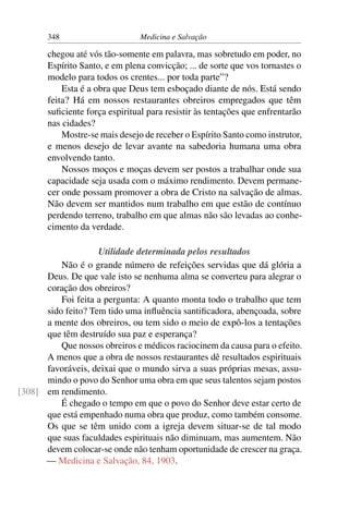 348                      Medicina e Salvação

       chegou até vós tão-somente em palavra, mas sobretudo em poder, no
       Espírito Santo, e em plena convicção; ... de sorte que vos tornastes o
       modelo para todos os crentes... por toda parte”?
           Esta é a obra que Deus tem esboçado diante de nós. Está sendo
       feita? Há em nossos restaurantes obreiros empregados que têm
       suﬁciente força espiritual para resistir às tentações que enfrentarão
       nas cidades?
           Mostre-se mais desejo de receber o Espírito Santo como instrutor,
       e menos desejo de levar avante na sabedoria humana uma obra
       envolvendo tanto.
           Nossos moços e moças devem ser postos a trabalhar onde sua
       capacidade seja usada com o máximo rendimento. Devem permane-
       cer onde possam promover a obra de Cristo na salvação de almas.
       Não devem ser mantidos num trabalho em que estão de contínuo
       perdendo terreno, trabalho em que almas não são levadas ao conhe-
       cimento da verdade.

                    Utilidade determinada pelos resultados
          Não é o grande número de refeições servidas que dá glória a
      Deus. De que vale isto se nenhuma alma se converteu para alegrar o
      coração dos obreiros?
          Foi feita a pergunta: A quanto monta todo o trabalho que tem
      sido feito? Tem tido uma inﬂuência santiﬁcadora, abençoada, sobre
      a mente dos obreiros, ou tem sido o meio de expô-los a tentações
      que têm destruído sua paz e esperança?
          Que nossos obreiros e médicos raciocinem da causa para o efeito.
      A menos que a obra de nossos restaurantes dê resultados espirituais
      favoráveis, deixai que o mundo sirva a suas próprias mesas, assu-
      mindo o povo do Senhor uma obra em que seus talentos sejam postos
[308] em rendimento.
          É chegado o tempo em que o povo do Senhor deve estar certo de
      que está empenhado numa obra que produz, como também consome.
      Os que se têm unido com a igreja devem situar-se de tal modo
      que suas faculdades espirituais não diminuam, mas aumentem. Não
      devem colocar-se onde não tenham oportunidade de crescer na graça.
      — Medicina e Salvação, 84, 1903.
 