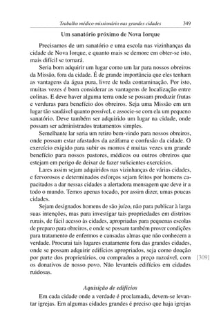 Trabalho médico-missionário nas grandes cidades   349

            Um sanatório próximo de Nova Iorque
    Precisamos de um sanatório e uma escola nas vizinhanças da
cidade de Nova Iorque, e quanto mais se demore em obter-se isto,
mais difícil se tornará.
    Seria bom adquirir um lugar como um lar para nossos obreiros
da Missão, fora da cidade. É de grande importância que eles tenham
as vantagens da água pura, livre de toda contaminação. Por isto,
muitas vezes é bom considerar as vantagens de localização entre
colinas. E deve haver alguma terra onde se possam produzir frutas
e verduras para benefício dos obreiros. Seja uma Missão em um
lugar tão saudável quanto possível, e associe-se com ela um pequeno
sanatório. Deve também ser adquirido um lugar na cidade, onde
possam ser administrados tratamentos simples.
    Semelhante lar seria um retiro bem-vindo para nossos obreiros,
onde possam estar afastados da azáfama e confusão da cidade. O
exercício exigido para subir os morros é muitas vezes um grande
benefício para nossos pastores, médicos ou outros obreiros que
estejam em perigo de deixar de fazer suﬁcientes exercícios.
    Lares assim sejam adquiridos nas vizinhanças de várias cidades,
e fervorosos e determinados esforços sejam feitos por homens ca-
pacitados a dar nessas cidades a alertadora mensagem que deve ir a
todo o mundo. Temos apenas tocado, por assim dizer, umas poucas
cidades.
    Sejam designados homens de são juízo, não para publicar à larga
suas intenções, mas para investigar tais propriedades em distritos
rurais, de fácil acesso às cidades, apropriadas para pequenas escolas
de preparo para obreiros, e onde se possam também prover condições
para tratamento de enfermos e cansadas almas que não conhecem a
verdade. Procurai tais lugares exatamente fora das grandes cidades,
onde se possam adquirir edifícios apropriados, seja como doação
por parte dos proprietários, ou comprados a preço razoável, com [309]
os donativos de nosso povo. Não levanteis edifícios em cidades
ruidosas.

                      Aquisição de edifícios
     Em cada cidade onde a verdade é proclamada, devem-se levan-
tar igrejas. Em algumas cidades grandes é preciso que haja igrejas
 