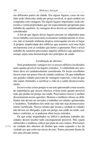 350                     Medicina e Salvação

       em diferentes partes da cidade. Em alguns lugares, casas de reu-
       nião serão oferecidas ainda por preço razoável, as quais podem ser
       compradas com vantagem. Em alguns lugares importantes serão ofe-
       recidas a venda propriedades que são especialmente apropriadas para
       trabalho de sanatório. As vantagens disso devem ser cuidadosamente
       consideradas.
           A ﬁm de que alguns desses lugares possam ser adquiridos para
       nosso trabalho, será necessário economizar cuidadosamente os recur-
       sos, não se fazendo nenhuma despesa extravagante em um só lugar.
       A própria simplicidade dos edifícios que usarmos será uma lição
       em harmonia com as verdades que temos a apresentar. Para o nosso
       trabalho de sanatório precisamos adquirir edifícios cuja aparência e
       arranjo sejam uma demonstração dos princípios de saúde.

                            Localização de obreiros
          Será grandemente vantajoso ter os nossos edifícios localizados
      tanto quanto possível em lugares retirados. A salubridade dos arre-
      dores deve ser cuidadosamente considerada. Os locais escolhidos
      devem estar um pouco fora de cidades ruidosas. Os que trabalham
      nas grandes cidades precisam de vantagens especiais, a ﬁm de que
      não sejam chamados a sacriﬁcar a vida ou a saúde desnecessaria-
      mente.
          Escrevo estas coisas porque se me tem apresentado como assunto
      de importância que nossos obreiros evitem tanto quanto possível
      tudo que ponha em perigo sua saúde. Precisamos exercer o melhor
      discernimento nestas questões. Homens e mulheres idosos ou debi-
      litados não devem ser enviados a trabalhar em cidades aglomeradas
      e insalubres. Trabalhem eles onde sua vida não seja desnecessaria-
      mente sacriﬁcada. Nossos irmãos que levam a verdade às cidades
      não devem ser obrigados a pôr em perigo sua saúde no ruído, azá-
      fama e confusão, se se puderem obter locais retirados.
          Os que estão empenhados no difícil e probante trabalho das
      cidades devem receber todo encorajamento possível. Não sejam
      submetidos a maldosas críticas por parte de seus irmãos. Precisamos
[310] ter cuidado dos obreiros do Senhor que estão expondo a luz da
      verdade aos que estão nas trevas do erro. Temos presente diante de
      nós uma elevada norma.
 