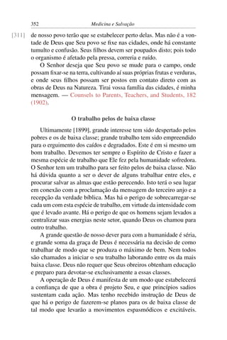 352                      Medicina e Salvação

[311] de nosso povo terão que se estabelecer perto delas. Mas não é a von-
      tade de Deus que Seu povo se ﬁxe nas cidades, onde há constante
      tumulto e confusão. Seus ﬁlhos devem ser poupados disto; pois todo
      o organismo é afetado pela pressa, correria e ruído.
          O Senhor deseja que Seu povo se mude para o campo, onde
      possam ﬁxar-se na terra, cultivando aí suas próprias frutas e verduras,
      e onde seus ﬁlhos possam ser postos em contato direto com as
      obras de Deus na Natureza. Tirai vossa família das cidades, é minha
      mensagem. — Counsels to Parents, Teachers, and Students, 182
      (1902).

                        O trabalho pelos de baixa classe
            Ultimamente [1899], grande interesse tem sido despertado pelos
        pobres e os de baixa classe; grande trabalho tem sido empreendido
        para o erguimento dos caídos e degradados. Este é em si mesmo um
        bom trabalho. Devemos ter sempre o Espírito de Cristo e fazer a
        mesma espécie de trabalho que Ele fez pela humanidade sofredora.
        O Senhor tem um trabalho para ser feito pelos de baixa classe. Não
        há dúvida quanto a ser o dever de alguns trabalhar entre eles, e
        procurar salvar as almas que estão perecendo. Isto terá o seu lugar
        em conexão com a proclamação da mensagem do terceiro anjo e a
        recepção da verdade bíblica. Mas há o perigo de sobrecarregar-se
        cada um com esta espécie de trabalho, em virtude da intensidade com
        que é levado avante. Há o perigo de que os homens sejam levados a
        centralizar suas energias neste setor, quando Deus os chamou para
        outro trabalho.
            A grande questão de nosso dever para com a humanidade é séria,
        e grande soma da graça de Deus é necessária na decisão de como
        trabalhar de modo que se produza o máximo de bem. Nem todos
        são chamados a iniciar o seu trabalho laborando entre os da mais
        baixa classe. Deus não requer que Seus obreiros obtenham educação
        e preparo para devotar-se exclusivamente a essas classes.
            A operação de Deus é manifesta de um modo que estabelecerá
        a conﬁança de que a obra é projeto Seu, e que princípios sadios
        sustentam cada ação. Mas tenho recebido instrução de Deus de
        que há o perigo de fazerem-se planos para os de baixa classe de
        tal modo que levarão a movimentos espasmódicos e excitáveis.
 