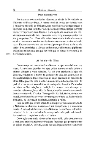 32                       Medicina e Salvação

                               Deus na natureza
         Em todas as coisas criadas vêem-se os sinais da Divindade. A
     Natureza testiﬁca de Deus. A mente sensível, levada em contato com
     o milagre e mistério do Universo, não poderá deixar de reconhecer a
     operação do poder inﬁnito. Não é pela sua própria energia inerente
     que a Terra produz suas dádivas, e ano após ano continua seu mo-
     vimento em redor do Sol. Uma mão invisível guia os planetas em
     seu giro pelos céus. Uma vida misteriosa invade toda a Natureza
     — vida que sustenta os inumeráveis mundos através da imensidade
     toda. Encontra-se ela no ser microscópico que ﬂutua na brisa do
     verão; é ela que dirige o vôo das andorinhas, e alimenta as pipilantes
     avezinhas de rapina; é ela que faz com que os botões ﬂoresçam, e as
[10] ﬂores frutiﬁquem.

                             As leis da vida física
          O mesmo poder que mantém a Natureza, opera também no ho-
      mem. As mesmas grandes leis que guiam tanto a estrela como o
      átomo, dirigem a vida humana. As leis que presidem à ação do
      coração, regulando o ﬂuxo da corrente da vida no corpo, são as
      leis da Inteligência todo-poderosa, as quais presidem às funções da
      alma. DEle procede toda a vida. Unicamente em harmonia com Ele
      poderá ser achada a verdadeira esfera daquelas funções. Para todas
      as coisas de Sua criação, a condição é a mesma: uma vida que se
      mantém pela recepção da vida de Deus, uma vida exercida de acordo
      com a vontade do Criador. Transgredir Sua lei, física, mental ou
      moral, corresponde a colocar-se o transgressor fora da harmonia do
      Universo, ou introduzir discórdia, anarquia e ruína.
          Para aquele que assim aprende a interpretar seus ensinos, toda
      a Natureza se ilumina; o mundo é um compêndio, e a vida uma
      escola. A unidade do homem com a Natureza e com Deus, o domínio
      universal da lei, os resultados da transgressão, não podem deixar de
      impressionar o espírito e moldar o caráter. ...
          O coração que ainda não se acha endurecido pelo contato com
      o mal, está pronto a reconhecer aquela Presença que penetra todas
      as coisas criadas. O ouvido, ainda não ensurdecido pelo clamor do
 