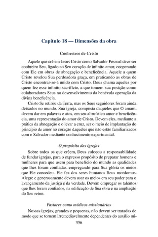 Capítulo 18 — Dimensões da obra

                      Coobreiros de Cristo
    Aquele que crê em Jesus Cristo como Salvador Pessoal deve ser
coobreiro Seu, ligado ao Seu coração de inﬁnito amor, cooperando
com Ele em obras de abnegação e beneﬁcência. Aquele a quem
Cristo revelou Sua perdoadora graça, em praticando as obras de
Cristo encontrar-se-á unido com Cristo. Deus chama aqueles por
quem fez esse inﬁnito sacrifício, a que tomem sua posição como
colaboradores Seus no desenvolvimento da benévola operação da
divina beneﬁcência.
    Cristo Se retirou da Terra, mas os Seus seguidores foram ainda
deixados no mundo. Sua igreja, composta daqueles que O amam,
devem dar em palavras e atos, em seu altruístico amor e beneﬁcên-
cia, uma representação do amor de Cristo. Devem eles, mediante a
prática da abnegação e o levar a cruz, ser o meio de implantação do
princípio de amor no coração daqueles que não estão familiarizados
com o Salvador mediante conhecimento experimental.

                      O propósito das igrejas
    Sobre todos os que crêem, Deus colocou a responsabilidade
de fundar igrejas, para o expresso propósito de preparar homens e
mulheres para que usem para benefício do mundo as qualidades
que lhes foram conﬁadas, empregando para Sua glória os meios
que Ele concedeu. Ele fez dos seres humanos Seus mordomos.
Alegre e generosamente devem usar os meios em seu poder para o
avançamento da justiça e da verdade. Devem empregar os talentos
que lhes foram conﬁados, na ediﬁcação de Sua obra e na ampliação
do Seu reino.

              Pastores como médicos missionários
  Nossas igrejas, grandes e pequenas, não devem ser tratadas de
modo que se tornem irremediavelmente dependentes do auxílio mi-
                               356
 