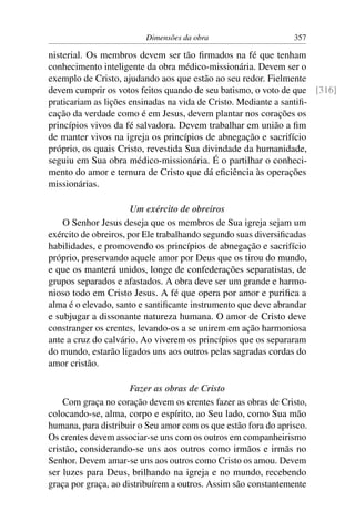 Dimensões da obra                      357

nisterial. Os membros devem ser tão ﬁrmados na fé que tenham
conhecimento inteligente da obra médico-missionária. Devem ser o
exemplo de Cristo, ajudando aos que estão ao seu redor. Fielmente
devem cumprir os votos feitos quando de seu batismo, o voto de que [316]
praticariam as lições ensinadas na vida de Cristo. Mediante a santiﬁ-
cação da verdade como é em Jesus, devem plantar nos corações os
princípios vivos da fé salvadora. Devem trabalhar em união a ﬁm
de manter vivos na igreja os princípios de abnegação e sacrifício
próprio, os quais Cristo, revestida Sua divindade da humanidade,
seguiu em Sua obra médico-missionária. É o partilhar o conheci-
mento do amor e ternura de Cristo que dá eﬁciência às operações
missionárias.

                       Um exército de obreiros
    O Senhor Jesus deseja que os membros de Sua igreja sejam um
exército de obreiros, por Ele trabalhando segundo suas diversiﬁcadas
habilidades, e promovendo os princípios de abnegação e sacrifício
próprio, preservando aquele amor por Deus que os tirou do mundo,
e que os manterá unidos, longe de confederações separatistas, de
grupos separados e afastados. A obra deve ser um grande e harmo-
nioso todo em Cristo Jesus. A fé que opera por amor e puriﬁca a
alma é o elevado, santo e santiﬁcante instrumento que deve abrandar
e subjugar a dissonante natureza humana. O amor de Cristo deve
constranger os crentes, levando-os a se unirem em ação harmoniosa
ante a cruz do calvário. Ao viverem os princípios que os separaram
do mundo, estarão ligados uns aos outros pelas sagradas cordas do
amor cristão.

                      Fazer as obras de Cristo
    Com graça no coração devem os crentes fazer as obras de Cristo,
colocando-se, alma, corpo e espírito, ao Seu lado, como Sua mão
humana, para distribuir o Seu amor com os que estão fora do aprisco.
Os crentes devem associar-se uns com os outros em companheirismo
cristão, considerando-se uns aos outros como irmãos e irmãs no
Senhor. Devem amar-se uns aos outros como Cristo os amou. Devem
ser luzes para Deus, brilhando na igreja e no mundo, recebendo
graça por graça, ao distribuírem a outros. Assim são constantemente
 