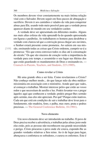 360                      Medicina e Salvação

      Os membros devem viver constantemente na mais íntima relação
      vital com o Salvador. Devem seguir em Seus passos de abnegação e
      sacrifício. Devem ir aos caminhos e valados da vida para conquistar
      almas para Ele, usando todo meio possível para que a verdade possa
      aparecer diante do mundo em seu verdadeiro caráter.
          A verdade deve ser apresentada em diferentes modos. Alguns
      nas mais altas esferas da vida apreendê-la-ão quando apresentada
      em ﬁguras e parábolas. Ao trabalharem os homens para desdobrar a
      verdade com clareza tal que a convicção possa chegar aos ouvintes,
      o Senhor estará presente como prometeu. Ao saírem em sua mis-
[319] são, ensinando todas as coisas que Cristo ordenou, cumprir-se-á a
      promessa: “Eis que estou convosco todos os dias até à consumação
      do século.” Os que são sinceros de coração verão a importância da
      verdade para este tempo, e assumirão o seu lugar nas ﬁleiras dos
      que estão guardando os mandamentos de Deus e ensinando-os. —
      Counsels to Parents, Teachers, and Students, 223 (1905).

                             Como revelar a Cristo
           Há uma grande obra a ser feita. Como revelaremos a Cristo?
       Não conheço melhor modo... do que lançar mão da obra médico-
       missionária em associação com o ministério. Aonde quer que vades,
       aí começai a trabalhar. Mostrai interesse pelos que estão ao vosso
       redor e que necessitam de auxílio e luz. Podeis levantar-vos e pregar
       àqueles aqui que conhecem a verdade; podeis pregar-lhes sermão
       após sermão, mas eles não apreciam. Por quê? Porque estão inativos.
       Cada um que está em condições de sair e trabalhar deve levar para o
       fundamento, não madeira, feno, e palha, mas ouro, prata e pedras
       preciosas. — The General Conference Bulletin, 18 (1901).

                                 Novo elemento
           Um novo elemento deve ser introduzido no trabalho. O povo de
       Deus precisa receber a advertência, e trabalhar pelas almas justo onde
       elas estão, pois as pessoas não reconhecem sua grande necessidade
       e perigo. Cristo procurou o povo onde ele estava, expondo-lhe as
       grandes verdades relativas a Seu reino. Ao ir de lugar para lugar,
       abençoava e confortava os sofredores, e curava os enfermos. Este é
 