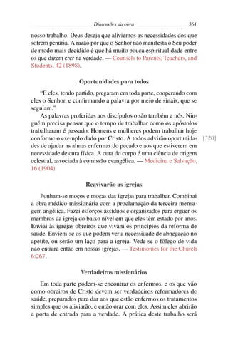 Dimensões da obra                     361

nosso trabalho. Deus deseja que aliviemos as necessidades dos que
sofrem penúria. A razão por que o Senhor não manifesta o Seu poder
de modo mais decidido é que há muito pouca espiritualidade entre
os que dizem crer na verdade. — Counsels to Parents, Teachers, and
Students, 42 (1898).

                   Oportunidades para todos
    “E eles, tendo partido, pregaram em toda parte, cooperando com
eles o Senhor, e conﬁrmando a palavra por meio de sinais, que se
seguiam.”
    As palavras proferidas aos discípulos o são também a nós. Nin-
guém precisa pensar que o tempo de trabalhar como os apóstolos
trabalharam é passado. Homens e mulheres podem trabalhar hoje
conforme o exemplo dado por Cristo. A todos advirão oportunida- [320]
des de ajudar as almas enfermas do pecado e aos que estiverem em
necessidade de cura física. A cura do corpo é uma ciência de origem
celestial, associada à comissão evangélica. — Medicina e Salvação,
16 (1904).

                      Reavivarão as igrejas
   Ponham-se moços e moças das igrejas para trabalhar. Combinai
a obra médico-missionária com a proclamação da terceira mensa-
gem angélica. Fazei esforços assíduos e organizados para erguer os
membros da igreja do baixo nível em que eles têm estado por anos.
Enviai às igrejas obreiros que vivam os princípios da reforma de
saúde. Enviem-se os que podem ver a necessidade de abnegação no
apetite, ou serão um laço para a igreja. Vede se o fôlego de vida
não entrará então em nossas igrejas. — Testimonies for the Church
6:267.

                    Verdadeiros missionários
   Em toda parte podem-se encontrar os enfermos, e os que vão
como obreiros de Cristo devem ser verdadeiros reformadores de
saúde, preparados para dar aos que estão enfermos os tratamentos
simples que os aliviarão, e então orar com eles. Assim eles abrirão
a porta de entrada para a verdade. A prática deste trabalho será
 