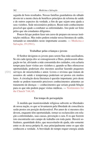 362                      Medicina e Salvação

       seguida de bons resultados. Nossas famílias guardadoras do sábado
       devem ter a mente cheia de benéﬁcos princípios de reforma de saúde
       e de outros aspectos da verdade, a ﬁm de que sejam uma ajuda a
       seus vizinhos. Sede missionários práticos. Reuni todo conhecimento
       possível que ajude a combater as enfermidades. Isto pode ser feito
       pelos que são estudantes diligentes.
           Poucos há que podem fazer um curso de preparo em nossas insti-
       tuições médicas. Mas todos podem estudar nossa literatura de saúde,
       tornando-se entendidos neste importante assunto. — Medicina e
       Salvação, 19 (1911).

                       Trabalhar pelas crianças e jovens
          O Senhor designou os jovens para serem Sua mão auxiliadora.
      Se em cada igreja eles se consagrassem a Deus, praticassem abne-
      gação no lar, aliviando a mãe consumida dos cuidados, esta acharia
      tempo para fazer visitas aos vizinhos e, quando se lhes oferecesse
      oportunidade, poderiam eles mesmos auxiliar fazendo pequenos
[321] serviços de misericórdia e amor. Livros e revistas que tratam de
      assuntos de saúde e temperança poderiam ser postos em muitos
      lares. A circulação desta literatura é questão importante; pois deste
      modo se podem transmitir preciosos conhecimentos atinentes ao
      tratamento de doenças — conhecimentos que seriam grande bênção
      para os que não podem pagar visitas médicas. — Testimonies for
      the Church 7:64, 65.

                           Em tempo de perseguição
           À medida que inamistosidade religiosa subverte as liberdades
       de nossa nação, os que se levantarem pela liberdade de consciência
       serão postos em posição desfavorável. Por amor de si mesmos eles
       devem, enquanto têm oportunidade, tornar-se esclarecidos em rela-
       ção a enfermidades, suas causas, prevenção e cura. E os que ﬁzerem
       isto encontrarão um campo de trabalho em toda parte. Haverá so-
       fredores, quantidade deles, que necessitarão de ajuda, não somente
       entre os de nossa própria fé, mas principalmente entre os que não
       conhecem a verdade. A brevidade do tempo requer energia ainda
 