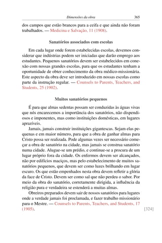Dimensões da obra                     365

dos campos que estão brancos para a ceifa e que ainda não foram
trabalhados. — Medicina e Salvação, 11 (1908).

               Sanatórios associados com escolas
    Em cada lugar onde forem estabelecidas escolas, devemos con-
siderar que indústrias podem ser iniciadas que darão emprego aos
estudantes. Pequenos sanatórios devem ser estabelecidos em cone-
xão com nossas grandes escolas, para que os estudantes tenham a
oportunidade de obter conhecimento da obra médico-missionária.
Este aspecto da obra deve ser introduzido em nossas escolas como
parte da instrução regular. — Counsels to Parents, Teachers, and
Students, 25 (1902).

                  Muitos sanatórios pequenos
    É para que almas sedentas possam ser conduzidas às águas vivas
que nós encarecemos a importância dos sanatórios, não dispendi-
osos e imponentes, mas como instituições domésticas, em lugares
aprazíveis.
    Jamais, jamais construir instituições gigantescas. Sejam elas pe-
quenas e em maior número, para que a obra de ganhar almas para
Cristo possa ser realizada. Pode algumas vezes ser necessário come-
çar a obra de sanatório na cidade, mas jamais se construa sanatório
numa cidade. Alugue-se um prédio, e continue-se a procura de um
lugar próprio fora da cidade. Os enfermos devem ser alcançados,
não por edifícios maciços, mas pelo estabelecimento de muitos sa-
natórios pequenos, que devem ser como luzes brilhando em lugar
escuro. Os que estão empenhados nesta obra devem reﬂetir a glória
da face de Cristo. Devem ser como sal que não perdeu o sabor. Por
meio da obra do sanatório, corretamente dirigida, a inﬂuência da
religião pura e verdadeira se estenderá a muitas almas.
    Obreiros preparados devem sair de nossos sanatórios para lugares
onde a verdade jamais foi proclamada, e fazer trabalho missionário
para o Mestre. — Counsels to Parents, Teachers, and Students, 17
(1905).                                                               [324]
 