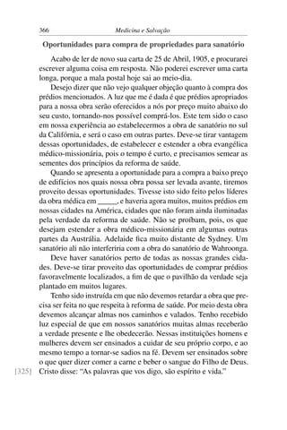 366                      Medicina e Salvação

         Oportunidades para compra de propriedades para sanatório
          Acabo de ler de novo sua carta de 25 de Abril, 1905, e procurarei
      escrever alguma coisa em resposta. Não poderei escrever uma carta
      longa, porque a mala postal hoje sai ao meio-dia.
          Desejo dizer que não vejo qualquer objeção quanto à compra dos
      prédios mencionados. A luz que me é dada é que prédios apropriados
      para a nossa obra serão oferecidos a nós por preço muito abaixo do
      seu custo, tornando-nos possível comprá-los. Este tem sido o caso
      em nossa experiência ao estabelecermos a obra de sanatório no sul
      da Califórnia, e será o caso em outras partes. Deve-se tirar vantagem
      dessas oportunidades, de estabelecer e estender a obra evangélica
      médico-missionária, pois o tempo é curto, e precisamos semear as
      sementes dos princípios da reforma de saúde.
          Quando se apresenta a oportunidade para a compra a baixo preço
      de edifícios nos quais nossa obra possa ser levada avante, tiremos
      proveito dessas oportunidades. Tivesse isto sido feito pelos líderes
      da obra médica em _____, e haveria agora muitos, muitos prédios em
      nossas cidades na América, cidades que não foram ainda iluminadas
      pela verdade da reforma de saúde. Não se proíbam, pois, os que
      desejam estender a obra médico-missionária em algumas outras
      partes da Austrália. Adelaide ﬁca muito distante de Sydney. Um
      sanatório ali não interferiria com a obra do sanatório de Wahroonga.
          Deve haver sanatórios perto de todas as nossas grandes cida-
      des. Deve-se tirar proveito das oportunidades de comprar prédios
      favoravelmente localizados, a ﬁm de que o pavilhão da verdade seja
      plantado em muitos lugares.
          Tenho sido instruída em que não devemos retardar a obra que pre-
      cisa ser feita no que respeita à reforma de saúde. Por meio desta obra
      devemos alcançar almas nos caminhos e valados. Tenho recebido
      luz especial de que em nossos sanatórios muitas almas receberão
      a verdade presente e lhe obedecerão. Nessas instituições homens e
      mulheres devem ser ensinados a cuidar de seu próprio corpo, e ao
      mesmo tempo a tornar-se sadios na fé. Devem ser ensinados sobre
      o que quer dizer comer a carne e beber o sangue do Filho de Deus.
[325] Cristo disse: “As palavras que vos digo, são espírito e vida.”
 