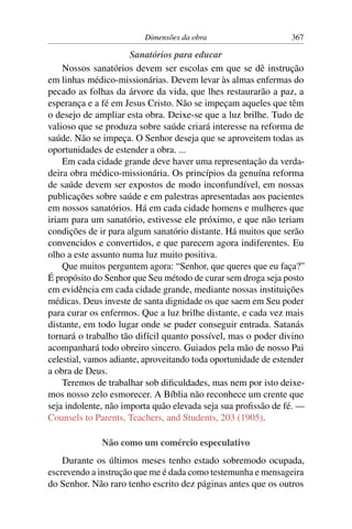 Dimensões da obra                      367

                      Sanatórios para educar
    Nossos sanatórios devem ser escolas em que se dê instrução
em linhas médico-missionárias. Devem levar às almas enfermas do
pecado as folhas da árvore da vida, que lhes restaurarão a paz, a
esperança e a fé em Jesus Cristo. Não se impeçam aqueles que têm
o desejo de ampliar esta obra. Deixe-se que a luz brilhe. Tudo de
valioso que se produza sobre saúde criará interesse na reforma de
saúde. Não se impeça. O Senhor deseja que se aproveitem todas as
oportunidades de estender a obra. ...
    Em cada cidade grande deve haver uma representação da verda-
deira obra médico-missionária. Os princípios da genuína reforma
de saúde devem ser expostos de modo inconfundível, em nossas
publicações sobre saúde e em palestras apresentadas aos pacientes
em nossos sanatórios. Há em cada cidade homens e mulheres que
iriam para um sanatório, estivesse ele próximo, e que não teriam
condições de ir para algum sanatório distante. Há muitos que serão
convencidos e convertidos, e que parecem agora indiferentes. Eu
olho a este assunto numa luz muito positiva.
    Que muitos perguntem agora: “Senhor, que queres que eu faça?”
É propósito do Senhor que Seu método de curar sem droga seja posto
em evidência em cada cidade grande, mediante nossas instituições
médicas. Deus investe de santa dignidade os que saem em Seu poder
para curar os enfermos. Que a luz brilhe distante, e cada vez mais
distante, em todo lugar onde se puder conseguir entrada. Satanás
tornará o trabalho tão difícil quanto possível, mas o poder divino
acompanhará todo obreiro sincero. Guiados pela mão de nosso Pai
celestial, vamos adiante, aproveitando toda oportunidade de estender
a obra de Deus.
    Teremos de trabalhar sob diﬁculdades, mas nem por isto deixe-
mos nosso zelo esmorecer. A Bíblia não reconhece um crente que
seja indolente, não importa quão elevada seja sua proﬁssão de fé. —
Counsels to Parents, Teachers, and Students, 203 (1905).

              Não como um comércio especulativo
    Durante os últimos meses tenho estado sobremodo ocupada,
escrevendo a instrução que me é dada como testemunha e mensageira
do Senhor. Não raro tenho escrito dez páginas antes que os outros
 