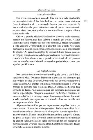 Dimensões da obra                     369

                         A luz deve brilhar
    Em nossos sanatórios a verdade deve ser estimada, não banida
ou ocultada à vista. A luz deve brilhar com raios claros, distintos. [327]
Essas instituições são o recurso do Senhor para o avivamento da
moralidade elevada, pura. Nós não as estabelecemos como comércio
especulativo, mas para ajudar homens e mulheres a seguir hábitos
corretos de vida.
    Cristo, o grande Médico-Missionário, não está mais em nosso
mundo em Pessoa, mas hão deixou o mundo em trevas. A Seus
súditos Ele deu a ordem: “Ide por todo o mundo, e pregai o evangelho
a toda criatura”, “ensinando-as a guardar tudo quanto vos tenho
mandado; e eis que estou convosco todos os dias, até a consumação
do século.” As grandes questões da verdade bíblica devem penetrar
no próprio coração da sociedade, para reformar e converter homens
e mulheres, levando-os a ver a grande necessidade de preparar-se
para as mansões que Cristo disse aos discípulos iria preparar para
aqueles que O amam. ...

                        Um trabalho unido
    Nossa obra é obter conhecimento dAquele que é o caminho, a
verdade e a vida. Devemos interessar as pessoas nos assuntos que
concernem à saúde do corpo, bem como nos que dizem respeito à
saúde da alma. Os crentes têm uma decidida mensagem a levar, de
preparo do caminho para o reino de Deus. A vontade do Senhor deve
ser feita na Terra. Não temos sequer um momento para gastar em
ociosa especulação. “Preparai o caminho do Senhor, endireitai as
Suas veredas”, eis a mensagem que devemos proclamar. Em meio
a toda confusão que agora enche o mundo, deve ser ouvida uma
mensagem decidida, clara.
    Alguns serão atraídos por um aspecto do evangelho, outros por
outro aspecto. Somos instruídos por nosso Senhor a trabalhar de tal
maneira que todas as classes sejam alcançadas. A mensagem deve ir
a todo o mundo. Nossos sanatórios devem ajudar a compor o número
do povo de Deus. Não devemos estabeledcer poucas instituições
de grande vulto, pois assim seria impossível dar aos pacientes as
mensagens que levariam saúde à alma. Sanatórios pequenos devem
ser estabelecidos em muitos lugares.
 