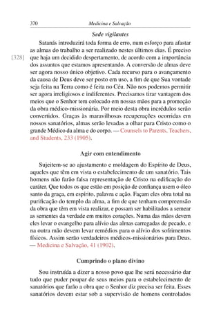 370                      Medicina e Salvação

                                 Sede vigilantes
          Satanás introduzirá toda forma de erro, num esforço para afastar
      as almas do trabalho a ser realizado nestes últimos dias. É preciso
[328] que haja um decidido despertamento, de acordo com a importância
      dos assuntos que estamos apresentando. A conversão de almas deve
      ser agora nosso único objetivo. Cada recurso para o avançamento
      da causa de Deus deve ser posto em uso, a ﬁm de que Sua vontade
      seja feita na Terra como é feita no Céu. Não nos podemos permitir
      ser agora irreligiosos e indiferentes. Precisamos tirar vantagem dos
      meios que o Senhor tem colocado em nossas mãos para a promoção
      da obra médico-missionária. Por meio desta obra incrédulos serão
      convertidos. Graças às maravilhosas recuperações ocorridas em
      nossos sanatórios, almas serão levadas a olhar para Cristo como o
      grande Médico da alma e do corpo. — Counsels to Parents, Teachers,
      and Students, 233 (1905).

                            Agir com entendimento
           Sujeitem-se ao ajustamento e moldagem do Espírito de Deus,
       aqueles que têm em vista o estabelecimento de um sanatório. Tais
       homens não farão falsa representação de Cristo na ediﬁcação do
       caráter. Que todos os que estão em posição de conﬁança usem o óleo
       santo da graça, em espírito, palavra e ação. Façam eles obra total na
       puriﬁcação do templo da alma, a ﬁm de que tenham compreensão
       da obra que têm em vista realizar, e possam ser habilitados a semear
       as sementes da verdade em muitos corações. Numa das mãos devem
       eles levar o evangelho para alívio das almas carregadas de pecado, e
       na outra mão devem levar remédios para o alívio dos sofrimentos
       físicos. Assim serão verdadeiros médicos-missionários para Deus.
       — Medicina e Salvação, 41 (1902).

                           Cumprindo o plano divino
          Sou instruída a dizer a nosso povo que lhe será necessário dar
       tudo que puder poupar de seus meios para o estabelecimento de
       sanatórios que farão a obra que o Senhor diz precisa ser feita. Esses
       sanatórios devem estar sob a supervisão de homens controlados
 