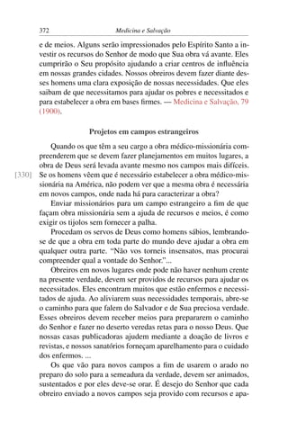 372                     Medicina e Salvação

       e de meios. Alguns serão impressionados pelo Espírito Santo a in-
       vestir os recursos do Senhor de modo que Sua obra vá avante. Eles
       cumprirão o Seu propósito ajudando a criar centros de inﬂuência
       em nossas grandes cidades. Nossos obreiros devem fazer diante des-
       ses homens uma clara exposição de nossas necessidades. Que eles
       saibam de que necessitamos para ajudar os pobres e necessitados e
       para estabelecer a obra em bases ﬁrmes. — Medicina e Salvação, 79
       (1900).

                       Projetos em campos estrangeiros
          Quando os que têm a seu cargo a obra médico-missionária com-
      preenderem que se devem fazer planejamentos em muitos lugares, a
      obra de Deus será levada avante mesmo nos campos mais difíceis.
[330] Se os homens vêem que é necessário estabelecer a obra médico-mis-
      sionária na América, não podem ver que a mesma obra é necessária
      em novos campos, onde nada há para caracterizar a obra?
          Enviar missionários para um campo estrangeiro a ﬁm de que
      façam obra missionária sem a ajuda de recursos e meios, é como
      exigir os tijolos sem fornecer a palha.
          Procedam os servos de Deus como homens sábios, lembrando-
      se de que a obra em toda parte do mundo deve ajudar a obra em
      qualquer outra parte. “Não vos torneis insensatos, mas procurai
      compreender qual a vontade do Senhor.”...
          Obreiros em novos lugares onde pode não haver nenhum crente
      na presente verdade, devem ser providos de recursos para ajudar os
      necessitados. Eles encontram muitos que estão enfermos e necessi-
      tados de ajuda. Ao aliviarem suas necessidades temporais, abre-se
      o caminho para que falem do Salvador e de Sua preciosa verdade.
      Esses obreiros devem receber meios para prepararem o caminho
      do Senhor e fazer no deserto veredas retas para o nosso Deus. Que
      nossas casas publicadoras ajudem mediante a doação de livros e
      revistas, e nossos sanatórios forneçam aparelhamento para o cuidado
      dos enfermos. ...
          Os que vão para novos campos a ﬁm de usarem o arado no
      preparo do solo para a semeadura da verdade, devem ser animados,
      sustentados e por eles deve-se orar. É desejo do Senhor que cada
      obreiro enviado a novos campos seja provido com recursos e apa-
 