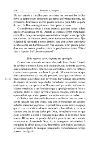 374                      Medicina e Salvação

       Ele tem estado a trabalhar para derramar luz no caminho do Seu
       povo. A despeito dos obstáculos que temos enfrentado na obra, não
       precisamos ﬁcar tristes, exceto quando vemos alguma falha da parte
       do povo de Deus em seguir o seu Líder passo a passo. ...
           O trabalho nas cidades é a obra essencial para este tempo, e deve
       agora ser assumida em fé. Quando as cidades forem trabalhadas
       como Deus deseja que o sejam, o resultado será o pôr-se em operação
       um poderoso movimento, como jamais testemunháramos antes. Que
       o Senhor dê sabedoria a nossos irmãos, para que saibam como levar
       a cabo a obra em harmonia com Sua vontade. Com grande poder
       deve soar em nossos grandes centros de população o clamor: “Eis aí
       vem o Esposo! Saí-Lhe ao encontro!”

                   Todo recurso deve ser posto em operação
          O ministro ordenado sozinho não pode fazer frente à tarefa
      de advertir o mundo. Deus está chamando, não somente pastores,
      mas também médicos, enfermeiros, colportores, obreiros bíblicos
      e outros consagrados membros leigos de diferentes talentos, que
      têm conhecimento da verdade presente, para que considerem as
[332] necessidades das cidades não advertidas. Devia haver uma centena
      de obreiros ativamente empenhados em trabalho missionário pessoal
      onde agora existe apenas um. O tempo está passando rapidamente.
      Há muito trabalho a ser feito antes que a oposição satânica feche o
      caminho. Todos os meios devem ser postos em ação, a ﬁm de que as
      oportunidades presentes possam ser sabiamente aproveitadas.
          O Senhor está chamando homens e mulheres que possuem a
      luz da verdade para este tempo, para que se empenhem em genuíno
      trabalho missionário pessoal. Especialmente os membros da igreja
      que vivem nas cidades devem, com toda a humildade, exercer os
      talentos que lhe foram dados por Deus, no trabalho com os que
      estão dispostos a ouvir a mensagem que deve ir ao mundo neste
      tempo. Há em reserva grandes bênçãos para os que inteiramente
      se rendem ao chamado de Deus. Ao se entregarem tais obreiros à
      conquista de almas para Jesus, descobrirão que muitos que jamais
      seriam alcançados de qualquer outro modo, responderão ao esforço
      pessoal, inteligente.
 