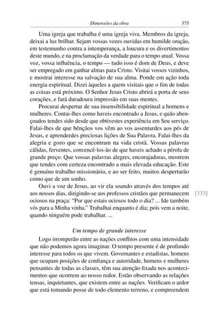 Dimensões da obra                     375

    Uma igreja que trabalha é uma igreja viva. Membros da igreja,
deixai a luz brilhar. Sejam vossas vozes ouvidas em humilde oração,
em testemunho contra a intemperança, a loucura e os divertimentos
deste mundo, e na proclamação da verdade para o tempo atual. Vossa
voz, vossa inﬂuência, o tempo — tudo isso é dom de Deus, e deve
ser empregado em ganhar almas para Cristo. Visitai vossos vizinhos,
e mostrai interesse na salvação de sua alma. Ponde em ação toda
energia espiritual. Dizei àqueles a quem visitais que o ﬁm de todas
as coisas está próximo. O Senhor Jesus Cristo abrirá a porta de seus
corações, e fará duradoura impressão em suas mentes.
    Procurai despertar de sua insensibilidade espiritual a homens e
mulheres. Contai-lhes como haveis encontrado a Jesus, e quão aben-
çoados tendes sido desde que obtivestes experiência em Seu serviço.
Falai-lhes de que bênçãos vos vêm ao vos assentardes aos pés de
Jesus, e aprenderdes preciosas lições de Sua Palavra. Falai-lhes da
alegria e gozo que se encontram na vida cristã. Vossas palavras
cálidas, ferventes, convencê-los-ão de que haveis achado a pérola de
grande preço. Que vossas palavras alegres, encorajadoras, mostrem
que tendes com certeza encontrado a mais elevada educação. Este
é genuíno trabalho missionário, e ao ser feito, muitos despertarão
como que de um sonho.
    Ouvi a voz de Jesus, ao vir ela soando através dos tempos até
aos nossos dias, dirigindo-se aos professos cristãos que permanecem [333]
ociosos na praça: “Por que estais ociosos todo o dia? ... Ide também
vós para a Minha vinha.” Trabalhai enquanto é dia; pois vem a noite,
quando ninguém pode trabalhar. ...

                   Um tempo de grande interesse
    Logo irromperão entre as nações conﬂitos com uma intensidade
que não podemos agora imaginar. O tempo presente é de profundo
interesse para todos os que vivem. Governantes e estadistas, homens
que ocupam posições de conﬁança e autoridade, homens e mulheres
pensantes de todas as classes, têm sua atenção ﬁxada nos aconteci-
mentos que ocorrem ao nosso redor. Estão observando as relações
tensas, inquietantes, que existem entre as nações. Veriﬁcam o ardor
que está tomando posse de todo elemento terreno, e compreendem
 