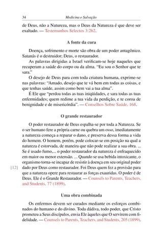 34                       Medicina e Salvação

      de Deus, não a Natureza, mas o Deus da Natureza é que deve ser
      exaltado. — Testemunhos Selectos 3:262.

                                A fonte da cura
          Doença, sofrimento e morte são obra de um poder antagônico.
      Satanás é o destruidor; Deus, o restaurador.
          As palavras dirigidas a Israel veriﬁcam-se hoje naqueles que
      recuperam a saúde do corpo ou da alma. “Eu sou o Senhor que te
      sara.”
          O desejo de Deus para com toda criatura humana, exprime-se
      nas palavras: “Amado, desejo que te vá bem em todas as coisas, e
      que tenhas saúde, assim como bem vai a tua alma”.
          É Ele que “perdoa todas as tuas iniqüidades, e sara todas as tuas
      enfermidades; quem redime a tua vida da perdição, e te coroa de
      benignidade e de misericórdia”. — Conselhos Sobre Saúde, 168.

                            O grande restaurador
         O poder restaurador de Deus espalha-se por toda a Natureza. Se
     o ser humano fere a própria carne ou quebra um osso, imediatamente
     a natureza começa a reparar o dano, e preserva dessa forma a vida
     do homem. O homem, porém, pode colocar-se em posição na qual a
     natureza é estorvada, de maneira que não pode realizar a sua obra. ...
     Se é usado fumo,... o poder restaurador da natureza é enfraquecido
     em maior ou menor extensão. ... Quando se usa bebida intoxicante, o
     organismo torna-se incapaz de resistir à doença em seu original poder
[12] dado por Deus como restaurador. Foi Deus quem fez a provisão para
     que a natureza opere para restaurar as forças exauridas. O poder é de
     Deus. Ele é o Grande Restaurador. — Counsels to Parents, Teachers,
     and Students, 77 (1899).

                            Uma obra combinada
          Os enfermos devem ser curados mediante os esforços combi-
      nados do humano e do divino. Toda dádiva, todo poder, que Cristo
      prometeu a Seus discípulos, envia Ele àqueles que O servirem com ﬁ-
      delidade. — Counsels to Parents, Teachers, and Students, 205 (1899).
 