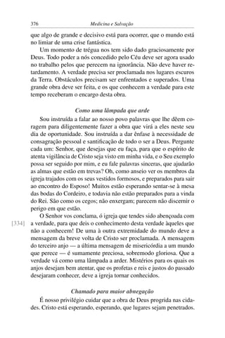 376                      Medicina e Salvação

       que algo de grande e decisivo está para ocorrer, que o mundo está
       no limiar de uma crise fantástica.
           Um momento de trégua nos tem sido dado graciosamente por
       Deus. Todo poder a nós concedido pelo Céu deve ser agora usado
       no trabalho pelos que perecem na ignorância. Não deve haver re-
       tardamento. A verdade precisa ser proclamada nos lugares escuros
       da Terra. Obstáculos precisam ser enfrentados e superados. Uma
       grande obra deve ser feita, e os que conhecem a verdade para este
       tempo receberam o encargo desta obra.

                         Como uma lâmpada que arde
          Sou instruída a falar ao nosso povo palavras que lhe dêem co-
      ragem para diligentemente fazer a obra que virá a eles neste seu
      dia de oportunidade. Sou instruída a dar ênfase à necessidade de
      consagração pessoal e santiﬁcação de todo o ser a Deus. Pergunte
      cada um: Senhor, que desejas que eu faça, para que o espírito de
      atenta vigilância de Cristo seja visto em minha vida, e o Seu exemplo
      possa ser seguido por mim, e eu fale palavras sinceras, que ajudarão
      as almas que estão em trevas? Oh, como anseio ver os membros da
      igreja trajados com os seus vestidos formosos, e preparados para sair
      ao encontro do Esposo! Muitos estão esperando sentar-se à mesa
      das bodas do Cordeiro, e todavia não estão preparados para a vinda
      do Rei. São como os cegos; não enxergam; parecem não discernir o
      perigo em que estão.
          O Senhor vos conclama, ó igreja que tendes sido abençoada com
[334] a verdade, para que deis o conhecimento desta verdade àqueles que
      não a conhecem! De uma à outra extremidade do mundo deve a
      mensagem da breve volta de Cristo ser proclamada. A mensagem
      do terceiro anjo — a última mensagem de misericórdia a um mundo
      que perece — é sumamente preciosa, sobremodo gloriosa. Que a
      verdade vá como uma lâmpada a arder. Mistérios para os quais os
      anjos desejam bem atentar, que os profetas e reis e justos do passado
      desejaram conhecer, deve a igreja tornar conhecidos.

                         Chamado para maior abnegação
           É nosso privilégio cuidar que a obra de Deus progrida nas cida-
       des. Cristo está esperando, esperando, que lugares sejam penetrados.
 